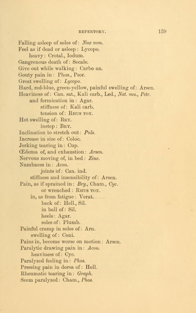 Falling asleep of soles of: Nux vom. Feel as if dead or asleep : Lycopo. heavy: Crotal., Iodum. Gangrenous death of: Secale. Give out while walking : Carbo an. Gouty pain in : Phos., Psor. Great swelling of: Lycopo. Hard, red-blue, green-yellow, painful swelling of: Arsen. Heaviness of: Can. sat, Kali carb., Led., Nat. mu., Petr. and formication in : Agar, stiffness of: Kali carb. tension of: Rhus tox. Hot swelling of: Bry. instep: Bry. Inclination to stretch out: Puis. Increase in size of: Coloc. Jerking tearing in: Cup. (Edema of, and exhaustion: Arsen. Nervous moving of, in bed : Zinc. Numbness in: Aeon. joints of: Can. ind. stiffness and insensibility of: Arsen. Pain, as if sprained in: Bry., Cham., Cyc. or wrenched : Rhus tox. in, as from fatigue : Verat. back of: Hell., Sil. in ball of: Sil. heels: Agar, soles of: Plumb. Painful cramp in soles of: Arn. swelling of: Coni. Pains in, become worse on motion : Arsen. Paralytic drawing pain in: Aeon. heaviness of: Cyc. Paralyzed feeling in : Phos. Pressing pain in dorsa of: Hell. Rheumatic tearing in : Graph. Seem paralyzed: Cham., Phos.