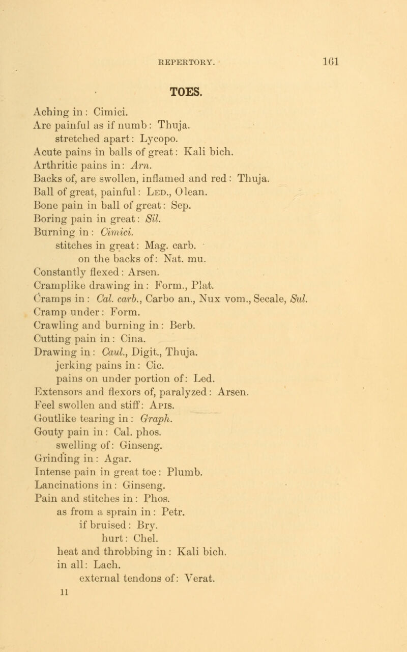 TOES. Aching in: Cimici. Are painful as if numb: Thuja. stretched apart: Lycopo. Acute pains in balls of great: Kali bich. Arthritic pains in: Am. Backs of, are swollen, inflamed and red: Thuja. Ball of great, painful: Led., 0 lean. Bone pain in ball of great: Sep. Boring pain in great: Sil. Burning in: Cimici. stitches in great: Mag. carb. on the backs of: Nat. mu. Constantly flexed: Arsen. Cramplike drawing in : Form., Plat. Cramps in : Cat. carb., Carbo an., Nux vom., Secale, Sul. Cramp under: Form. Crawling and burning in: Berb. Cutting pain in: Cina. Drawing in: Caul., Digit., Thuja. jerking pains in: Cic. pains on under portion of: Led. Extensors and flexors of, paralyzed: Arsen. Feel swollen and stiff: Apis. Goutlike tearing in : Graph. Gout}' pain in : Cal. phos. swelling of: Ginseng. Grinding in: Agar. Intense pain in great toe: Plumb. Lancinations in: Ginseng. Pain and stitches in: Phos. as from a sprain in : Petr. if bruised: Bry. hurt: Chel. heat and throbbing in : Kali bich. in all: Lach. external tendons of: Verat. 11