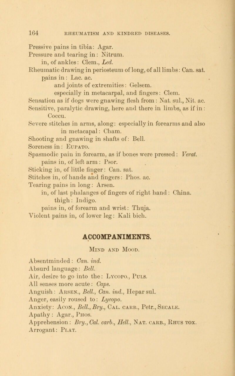 Pressive pains in tibia: Agar. Pressure and tearing in: Nitrum. in, of ankles: Clem., Led. Rheumatic drawing in periosteum of long, of all limbs: Can. sat. pains in : Lac. ac. and joints of extremities: Gelsem. especially in metacarpal, and fingers: Clem. Sensation as if dogs were gnawing flesh from: Nat. sul., Nit. ac. Sensitive, paralytic drawing, here and there in limbs, as if in: Coccu. Severe stitches in arms, along: especially in forearms and also in metacapal: Cham. Shooting and gnawing in shafts of: Bell. Soreness in: Eupato. Spasmodic pain in forearm, as if bones were pressed: Verat. pains in, of left arm : Psor. Sticking in, of little finger: Can. sat. Stitches in, of hands and fingers: Phos. ac. Tearing pains in long: Arsen. in, of last phalanges of fingers of right hand : China. thigh: Indigo, pains in, of forearm and wrist: Thuja. Violent pains in, of lower leg: Kali bich. ACCOMPANIMENTS. Mind and Mood. Absentminded: Can. ind. Absurd language: Bell. Air, desire to go into the: Lycopo., Puls. All senses more acute: Caps. Anguish : Arsen., Bell., Can. ind., Hepar sul. Anger, easily roused to: Lycopo. Anxiety: Acon., Bell.,Bry., Cal. carb., Petr., Secale. Apathy : Agar., Phos. Apprehension: Bry.,Cal. carb., Hell., Nat. carb., Rhus tox. Arrogant: Plat.
