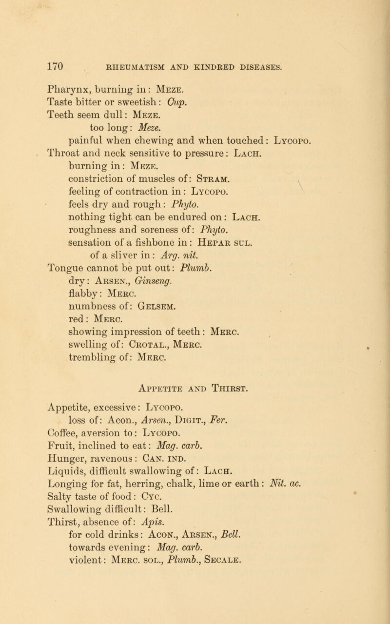 Pharynx, burning in : Meze. Taste bitter or sweetish: Cup. Teeth seem dull: Meze. too long: Meze. painful when chewing and when touched: Lycopo. Throat and neck sensitive to pressure: Lach. burning in: Meze. constriction of muscles of: Stram. feeling of contraction in: Lycopo. feels dry and rough : Phyto. nothing tight can be endured on: Lach. roughness and soreness of: Phyto. sensation of a fishbone in: Hepar sul. of a sliver in : Arg. nit. Tongue cannot be put out: Plumb. dry: Arsen., Ginseng. flabby: Merc. numbness of: Gelsem. red: Merc. showing impression of teeth: Merc. swelling of: Crotal., Merc. trembling of: Merc. Appetite and Thirst. Appetite, excessive: Lycopo. loss of: Aeon., Arsen., Digit., Fer. Coffee, aversion to: Lycopo. Fruit, inclined to eat: Mag. carb. Hunger, ravenous : Can. ind. Liquids, difficult swallowing of: Lach. Longing for fat, herring, chalk, lime or earth: Nit ac. Salty taste of food: Cyc. Swallowing difficult: Bell. Thirst, absence of: Apis. for cold drinks: Acon., Arsen., Bell. towards evening: Mag. carb. violent: Merc, sol., Plumb., Secale.