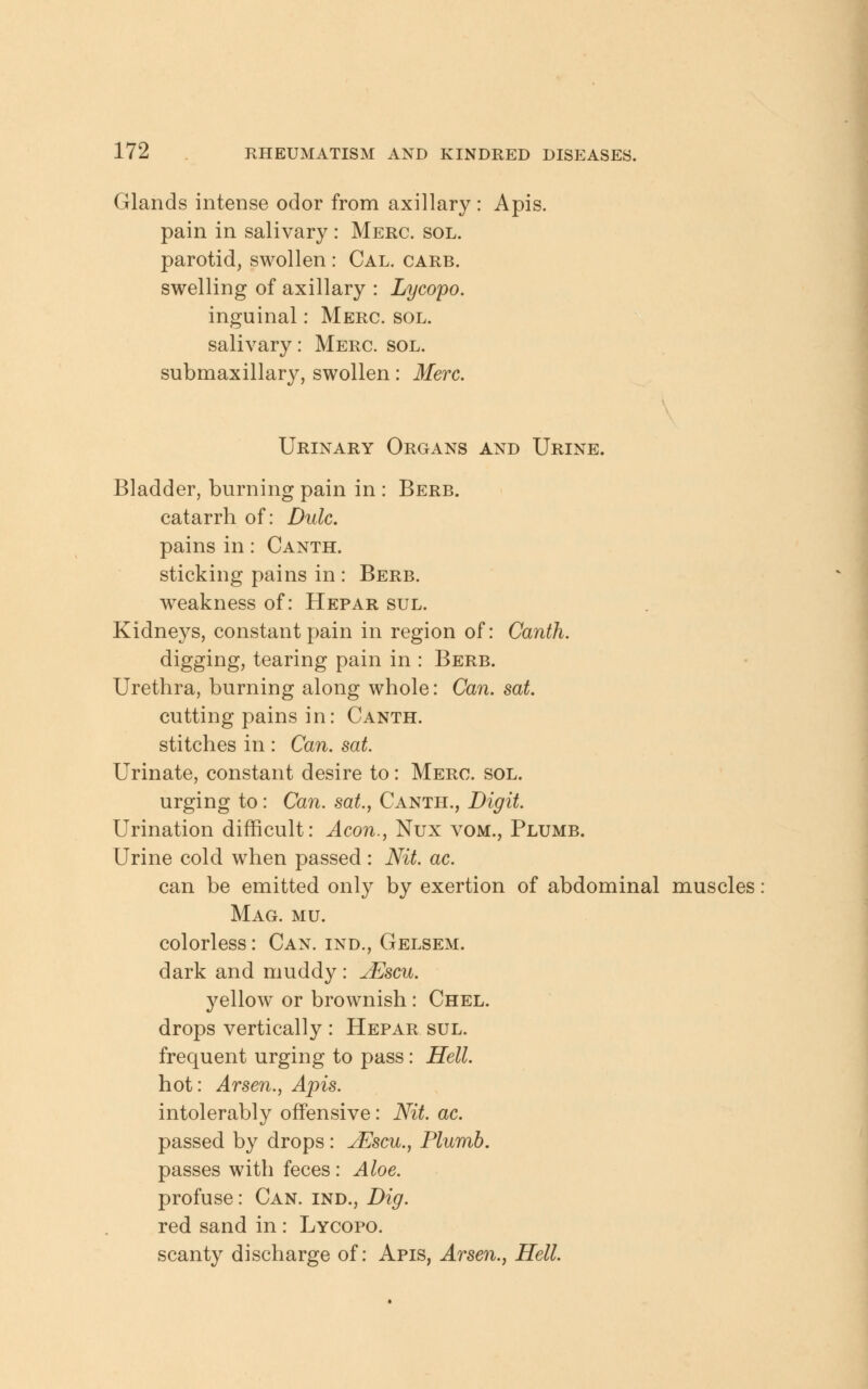 Glands intense odor from axillary : Apis, pain in salivary : Merc. sol. parotid, swollen : Cal. carb. swelling of axillary : Lycopo. inguinal: Merc. sol. salivary: Merc. sol. submaxillary, swollen: Merc. Urinary Organs and Urine. Bladder, burning pain in : Berb. catarrh of: Dulc. pains in: Canth. sticking pains in : Berb. weakness of: Hepar sul. Kidneys, constant pain in region of: Canth. digging, tearing pain in : Berb. Urethra, burning along whole: Can. sat. cutting pains in: Canth. stitches in : Can. sat. Urinate, constant desire to: Merc. sol. urging to: Can. sat., Canth., Digit. Urination difficult: Aeon., Nux vom., Plumb. Urine cold when passed : Nit ac. can be emitted only by exertion of abdominal muscles Mag. mu. colorless: Can. ind., Gelsem. dark and muddy: uEscu. yellow or brownish: Chel. drops vertically : Hepar sul. frequent urging to pass: Hell. hot: Arsen., Apis. intolerably offensive: Nit ac. passed by drops: jEscu., Plumb. passes with feces : Aloe. profuse: Can. ind., Dig. red sand in: Lycopo. scanty discharge of: Apis, Arsen., Hell.