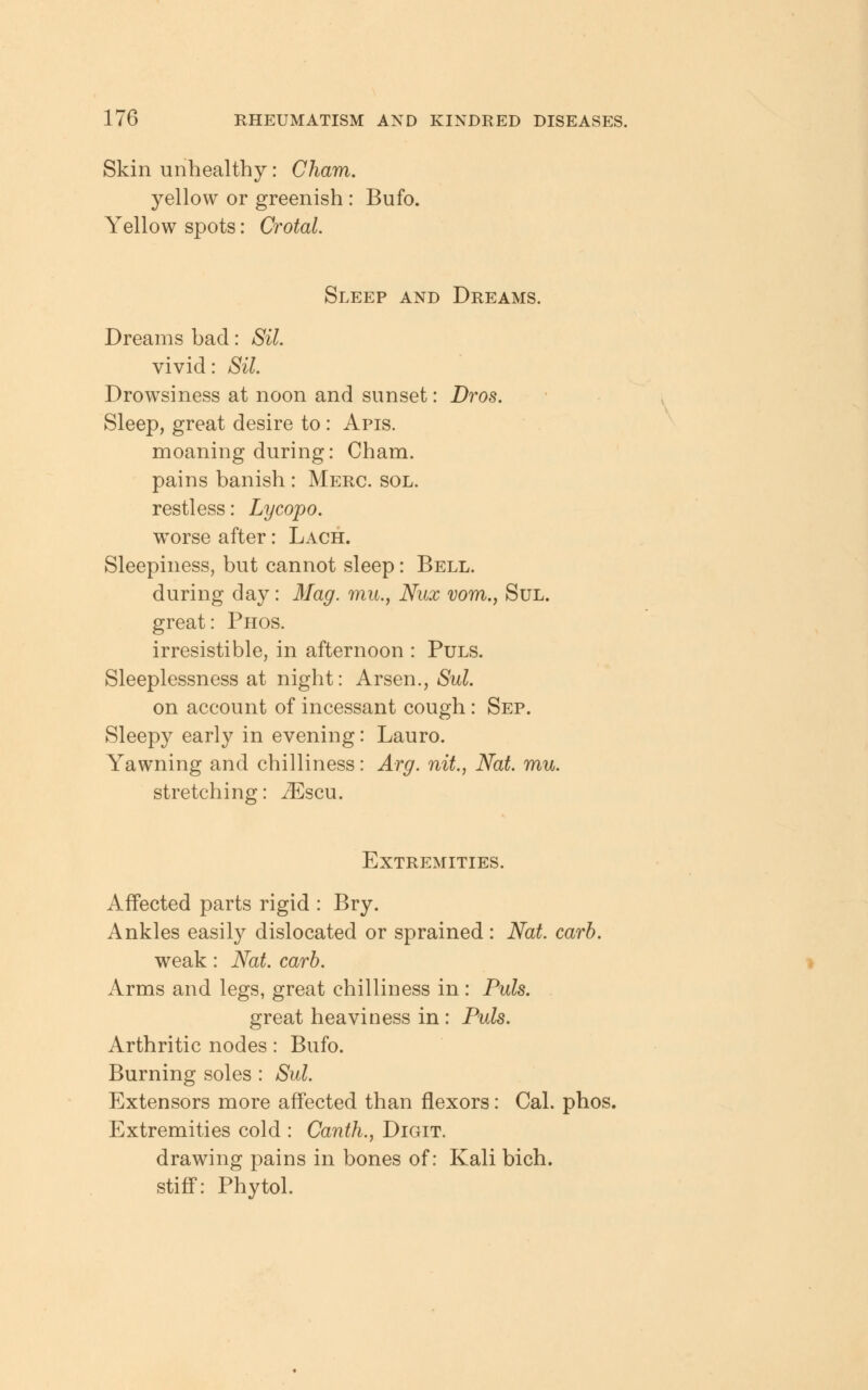 Skin unhealthy: Cham. yellow or greenish : Bufo. Yellow spots: Crotal. Sleep and Dreams. Dreams bad: Sil. vivid: Sil. Drowsiness at noon and sunset: Dros. Sleep, great desire to: Apis. moaning during: Cham. pains banish : Merc. sol. restless: Lycopo. wTorse after: Lach. Sleepiness, but cannot sleep: Bell. during day: Mag. mu.} Nux vom., Sul. great: Phos. irresistible, in afternoon : Puls. Sleeplessness at night: Arsen., Sul. on account of incessant cough: Sep. Sleepy early in evening: Lauro. Yawning and chilliness: Arg. nit., Nat. mu. stretching: iEscu. Extremities. Affected parts rigid : Bry. Ankles easily dislocated or sprained : Nat. carb. weak: Nat. carb. Arms and legs, great chilliness in: Puis. great heaviness in: Puis. Arthritic nodes: Bufo. Burning soles : Sul. Extensors more affected than flexors: Cal. phos. Extremities cold : Canth., Digit. drawing pains in bones of: Kali bich. stiff: Phytol.