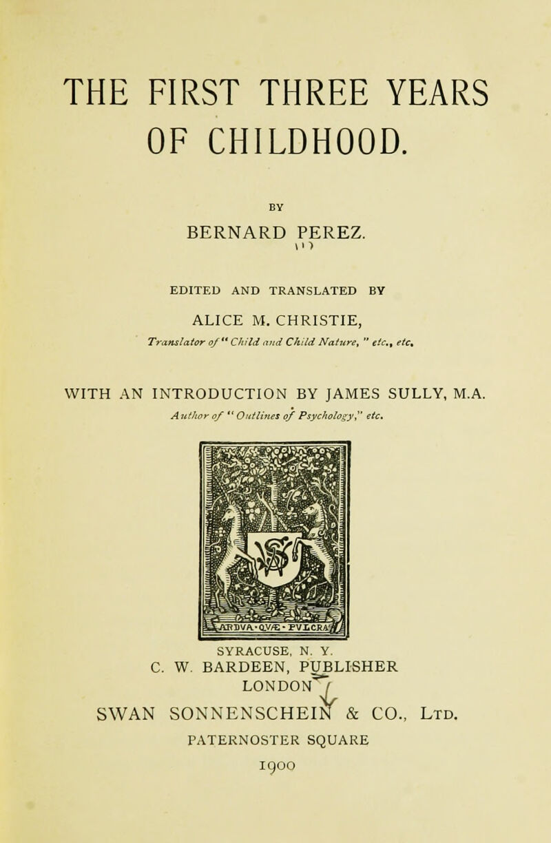 THE FIRST THREE YEARS OF CHILDHOOD. BERNARD PEREZ. EDITED AND TRANSLATED BY ALICE M. CHRISTIE, Translator of ** Child and Child Nature,  etc, etc» WITH A^ INTRODUCTION BY JAMES SULLY, M.A. A jttJwr of  Outliites of Psycholo'^y,^' etc. SYRACUSE, N. Y. C. W. BARDEEN, PUBLISHER LONDON^ ■^ SWAN SONNENSCHEIN & CO., Ltd. PATERNOSTER SQUARE 1900