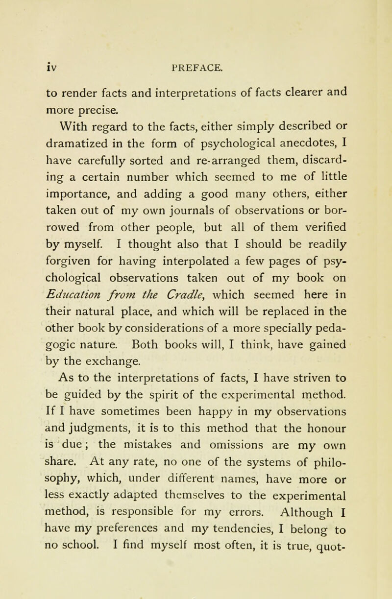 to render facts and interpretations of facts clearer and more precise. With regard to the facts, either simply described or dramatized in the form of psychological anecdotes, I have carefully sorted and re-arranged them, discard- ing a certain number which seemed to me of little importance, and adding a good many others, either taken out of my own journals of observations or bor- rowed from other people, but all of them verified by myself I thought also that I should be readily forgiven for having interpolated a few pages of psy- chological observations taken out of my book on Education from the Cradle, which seemed here in their natural place, and which will be replaced in the other book by considerations of a more specially peda- gogic nature. Both books will, I think, have gained by the exchange. As to the interpretations of facts, I have striven to be guided by the spirit of the experimental method. If I have sometimes been happy in my observations and judgments, it is to this method that the honour is due; the mistakes and omissions are my own share. At any rate, no one of the systems of philo- sophy, which, under different names, have more or less exactly adapted themselves to the experimental method, is responsible for my errors. Although I have my preferences and my tendencies, I belong to no school. I find myself m.ost often, it is true, quot-