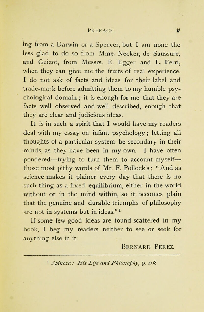 tkEFACE. if ing from a Darwin or a Spencer, but I am none the less glad to do so from Mme. Necker, de Saussure, and Guizot, from Messrs. E. Egger and L. Ferri, when they can give me the fruits of real experience. I do not ask of facts and ideas for their label and trade-mark before admitting them to my humble psy- chological domain ; it is enough for me that they are facts well observed and well described, enough that they are clear and judicious ideas. It is in such a spirit that I would have my readers deal with my essay on infant psychology ; letting all thoughts of a particular system be secondary in their minds, as they have been in my own. I have often pondered—trying to turn them to account myself— those most pithy words of Mr. F. Pollock's:  And as science makes it plainer every day that there is no sucii thing as a fixed equilibrium, either in the world without or in the mind within, so it becomes plain that the genuine and durable triumphs of philosophy are not in systems but in ideas.' If some few good ideas are found scattered in my book, I beg my readers neither to see or seek for anything else in it. Bernard Perez. ' Spinoza : His Life and Philosopiiy, p. 408