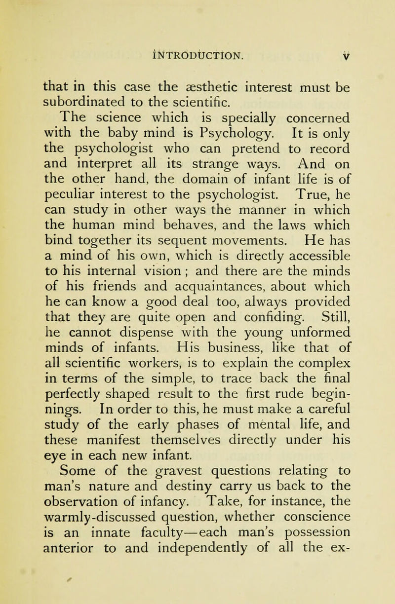 that in this case the aesthetic interest must be subordinated to the scientific. The science which is specially concerned with the baby mind is Psychology. It is only the psychologist who can pretend to record and interpret all its strange ways. And on the other hand, the domain of infant life is of peculiar interest to the psychologist. True, he can study in other ways the manner in which the human mind behaves, and the laws which bind together its sequent movements. He has a mind of his own, which is directly accessible to his internal vision ; and there are the minds of his friends and acquaintances, about which he can know a good deal too, always provided that they are quite open and confiding. Still, he cannot dispense with the young unformed minds of infants. His business, like that of all scientific workers, is to explain the complex in terms of the simple, to trace back the final perfectly shaped result to the first rude begin- nings. In order to this, he must make a careful study of the early phases of mental life, and these manifest themselves directly under his eye in each new infant. Some of the gravest questions relating to man's nature and destiny carry us back to the observation of infancy. Take, for instance, the warmly-discussed question, whether conscience is an innate faculty—each man's possession anterior to and independently of all the ex-