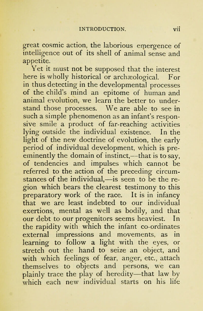 great cosmic action, the laborious emergence of intelligence out of its shell of animal sense and appetite. Yet it must not be supposed that the interest here is wholly historical or archaeological. For in thus detecting in the developmental processes of the child's mind an epitome of human and animal evolution, we learn the better to under- stand those processes. We are able to see in such a simple phenomenon as an infant's respon- sive smile a product of far-reaching activities lying outside the individual existence. In the light of the new doctrine of evolution, the early period of individual development, which is pre- eminently the domain of instinct,—that is to say, of tendencies and impulses which cannot be referred to the action of the preceding circum- stances of the individual,—is seen to be the re- gion which bears the clearest testimony to this preparatory work of the race. It is in infancy that we are least indebted to our individual exertions, mental as well as bodily, and that our debt to our progenitors seems heaviest. In the rapidity with which the infant co-ordinates external impressions and movements, as in learning to follow a light with the eyes, or stretch out the hand to seize an object, and with which feelings of fear, anger, etc., attach themselves to objects and persons, we can plainly trace the play of heredity—that law by which each new individual starts on his life