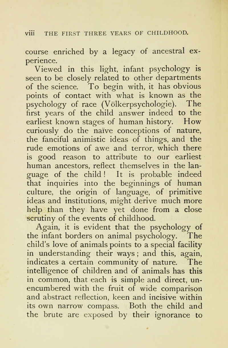 course enriched by a legacy of ancestral ex- perience. Viewed in this light, infant psychology is seen to be closely related to other departments of the science. To beg^in with, it has obvious points of contact with what is known as the psychology of race (Volkerpsychologie). The first years of the child answer indeed to the earliest known stages of human history. How curiously do the naive conceptions of nature, the fanciful animistic ideas of things, and the rude emotions of awe and terror, which there is good reason to attribute to our earliest human ancestors, reflect themselves in the lan- guage of the child ! It is probable indeed that inquiries into the beginnings of human culture, the origin of language, of primitive ideas and institutions, might derive much more help than they have yet done from a close scrutiny of the events of childhood. Again, it is evident that the psychology of the infant borders on animal psychology. The child's love of animals points to a special facility in understanding their ways ; and this, again, indicates a certain community of nature. The intelligence of children and of animals has this in common, that each is simple and direct, un- encumbered with the fruit of wide comparison and abstract reflection, keen and incisive within its own narrow compass. Both the child and the brute are exposed by their ignorance to