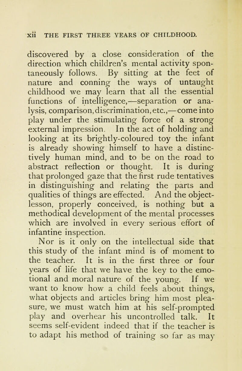 discovered by a close consideration of the direction which children's mental activity spon- taneously follows. By sitting at the feet of nature and conning the ways of untaught childhood we may learn that all the essential functions of intelligence,^—separation or ana- lysis, comparison,discrimination, etc.,—come into play under the stimulating force of a strong external impression. In the act of holding and looking at its brightly-coloured toy the infant is already showing himself to have a distinc- tively human mind, and to be on the road to abstract reflection or thought. It is during that prolonged gaze that the first rude tentatives in distinguishing and relating the parts and qualities of things are effected. And the object- lesson, properly conceived, is nothing but a methodical development of the mental processes which are involved in every serious effort of infantine inspection. Nor is it only on the intellectual side that this study of the infant mind is of moment to the teacher. It is in the first three or four years of life that we have the key to the emo- tional and moral nature of the young. If we want to know how a child feels about things, what objects and articles bring him most plea- sure, we must watch him at his self-prompted play and overhear his uncontrolled talk. It seems self-evident indeed that if the teacher is to adapt his method of training so far as may