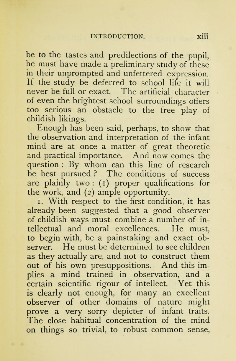 be to the tastes and predilections of the pupil, he must have made a preliminary study of these in their unprompted and unfettered expression. If the study be deferred to school life it will never be full or exact. The artificial character of even the brightest school surroundinsfs offers too serious an obstacle to the free play of childish likings. Enough has been said, perhaps, to show that the observation and interpretation of the infant mind are at once a matter of great theoretic and practical importance. And now comes the question : By whom can this line of research be best pursued .'' The conditions of success are plainly two : (i) proper qualifications for the work, and (2) ample opportunity. I. With respect to the first condition, it has already been suggested that a good observer of childish ways must combine a number of in- tellectual and moral excellences. He must, to begin with, be a painstaking and exact ob- server. He must be determined to see children as they actually are, and not to construct them out of his own presuppositions. And this im- plies a mind trained in observation, and a certain scientific rigour of intellect. Yet this is clearly not enough, for many an excellent observer of other domains of nature might prove a very sorry depicter of infant traits. The close habitual concentration of the mind on things so trivial, to robust common sense,