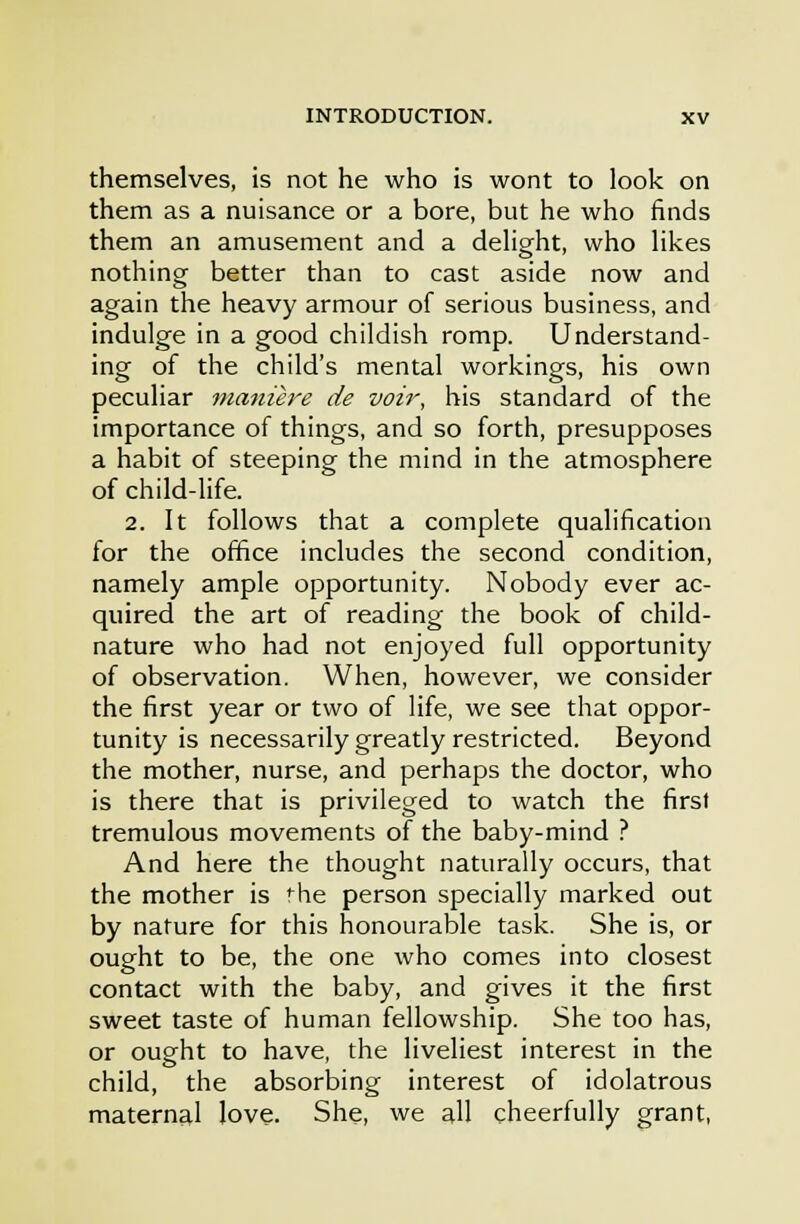 themselves, is not he who is wont to look on them as a nuisance or a bore, but he who finds them an amusement and a delight, who likes nothing better than to cast aside now and again the heavy armour of serious business, and indulge in a good childish romp. Understand- ing of the child's mental workings, his own peculiar manure de voh', his standard of the importance of things, and so forth, presupposes a habit of steeping the mind in the atmosphere of child-life. 2. It follows that a complete qualification for the office includes the second condition, namely ample opportunity. Nobody ever ac- quired the art of reading the book of child- nature who had not enjoyed full opportunity of observation. When, however, we consider the first year or two of life, we see that oppor- tunity is necessarily greatly restricted. Beyond the mother, nurse, and perhaps the doctor, who is there that is privileged to watch the first tremulous movements of the baby-mind ? And here the thought naturally occurs, that the mother is '^he person specially marked out by nature for this honourable task. She is, or ought to be, the one who comes into closest contact with the baby, and gives it the first sweet taste of human fellowship. She too has, or ought to have, the liveliest interest in the child, the absorbing interest of idolatrous maternal love. She, we all cheerfully grant,