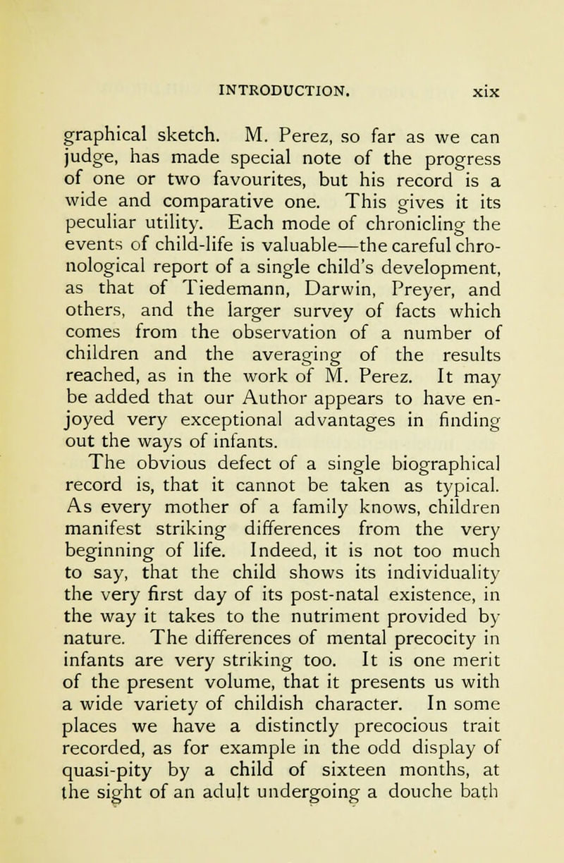 graphical sketch. M. Perez, so far as we can judge, has made special note of the progress of one or two favourites, but his record is a wide and comparative one. This gives it its peculiar utility. Each mode of chronicling the events of child-life is valuable—the careful chro- nological report of a single child's development, as that of Tiedemann, Darwin, Preyer, and others, and the larger survey of facts which comes from the observation of a number of children and the averaging of the results reached, as in the work of M. Perez. It may be added that our Author appears to have en- joyed very exceptional advantages in finding out the ways of infants. The obvious defect of a single biographical record is, that it cannot be taken as typical. As every mother of a family knows, children manifest striking differences from the very beginning of life. Indeed, it is not too much to say, that the child shows its individuality the very first day of its post-natal existence, in the way it takes to the nutriment provided by nature. The differences of mental precocity in infants are very striking too. It is one merit of the present volume, that it presents us with a wide variety of childish character. In some places we have a distinctly precocious trait recorded, as for example in the odd display of quasi-pity by a child of sixteen months, at the sight of an adult undergoing a douche bath