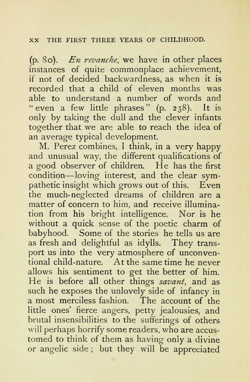 (p. So). En revanche, we have in other places instances of quite commonplace achievement, if not of decided backwardness, as when it is recorded that a child of eleven months was able to understand a number of words and even a few little phrases (p. 238). It is only by taking the dull and the clever infants together that we are able to reach the idea of an average typical development. M. Perez combines, I think, in a very happy and unusual way, the different qualifications of a good observer of children. He has the first condition—loving interest, and the clear sym- pathetic insight which grows out of this. Even the much-neglected dreams of children are a matter of concern to him, and receive illumina- tion from his bright intelligence. Nor is he without a quick sense of the poetic charm of babyhood. Some of the stories he tells us are as fresh and delightful as idylls. They trans- port us into the very atmosphere of unconven- tional child-nature. At the same time he never allows his sentiment to get the better of him. He is before all other things savant, and as such he exposes the unlovely side of infancy in a most merciless fashion. The account of the little ones' fierce angers, petty jealousies, and brutal insensibilities to the sufferings of others will perhaps horrify some readers, who are accus- tomed to think of them as having only a divine or angelic side ; but they will be appreciated