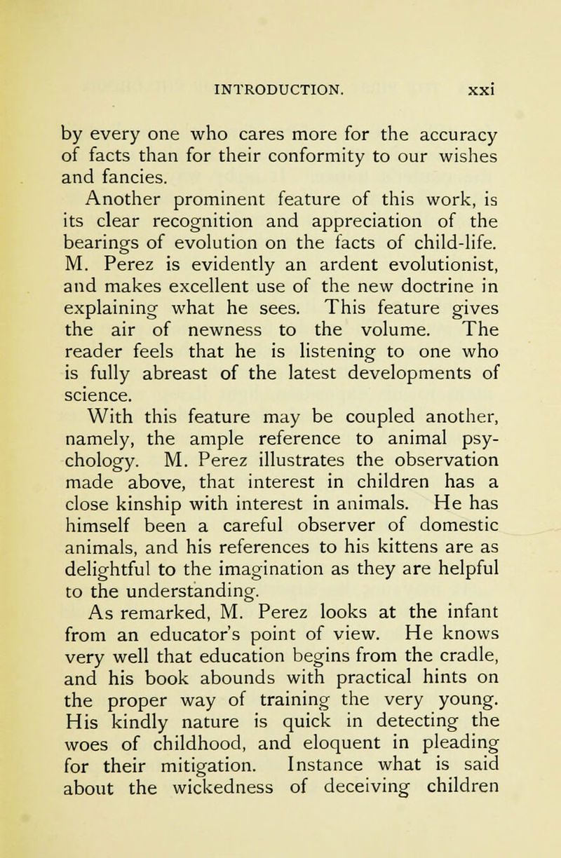 by every one who cares more for the accuracy of facts than for their conformity to our wishes and fancies. Another prominent feature of this work, is its clear recognition and appreciation of the bearings of evolution on the facts of child-life. M. Perez is evidently an ardent evolutionist, and makes excellent use of the new doctrine in explaining what he sees. This feature gives the air of newness to the volume. The reader feels that he is listening to one who is fully abreast of the latest developments of science. With this feature may be coupled another, namely, the ample reference to animal psy- chology. M. Perez illustrates the observation made above, that interest in children has a close kinship with interest in animals. He has himself been a careful observer of domestic animals, and his references to his kittens are as delightful to the imagination as they are helpful to the understanding. As remarked, M. Perez looks at the infant from an educator's point of view. He knows very well that education begins from the cradle, and his book abounds with practical hints on the proper way of training the very young. His kindly nature is quick in detecting the woes of childhood, and eloquent in pleading for their mitigation. Instance what is said about the wickedness of deceiving children