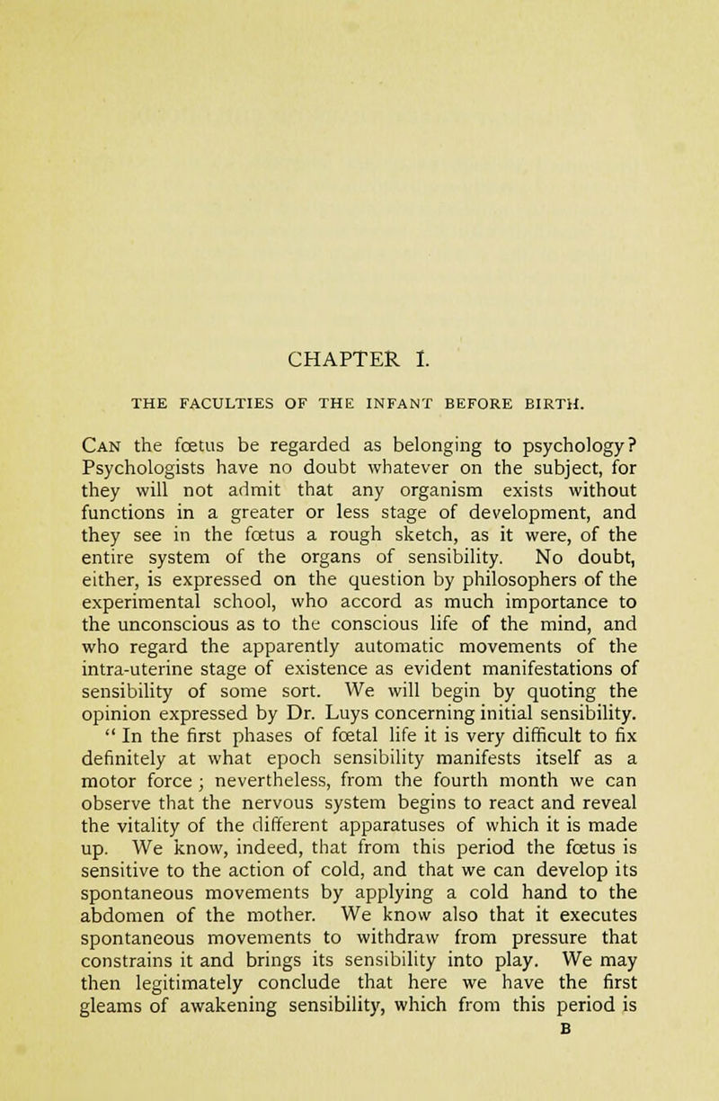 THE FACULTIES OF THE INFANT BEFORE BIRTH. Can the foetus be regarded as belonging to psychology? Psychologists have no doubt whatever on the subject, for they will not admit that any organism exists without functions in a greater or less stage of development, and they see in the foetus a rough sketch, as it were, of the entire system of the organs of sensibility. No doubt, either, is expressed on the question by philosophers of the experimental school, who accord as much importance to the unconscious as to the conscious life of the mind, and who regard the apparently automatic movements of the intra-uterine stage of existence as evident manifestations of sensibility of some sort. We will begin by quoting the opinion expressed by Dr. Luys concerning initial sensibility. In the first phases of foetal life it is very difficult to fix definitely at what epoch sensibility manifests itself as a motor force ; nevertheless, from the fourth month we can observe that the nervous system begins to react and reveal the vitality of the different apparatuses of which it is made up. We know, indeed, that from this period the foetus is sensitive to the action of cold, and that we can develop its spontaneous movements by applying a cold hand to the abdomen of the mother. We know also that it executes spontaneous movements to withdraw from pressure that constrains it and brings its sensibility into play. We may then legitimately conclude that here we have the first gleams of awakening sensibility, which from this period is B