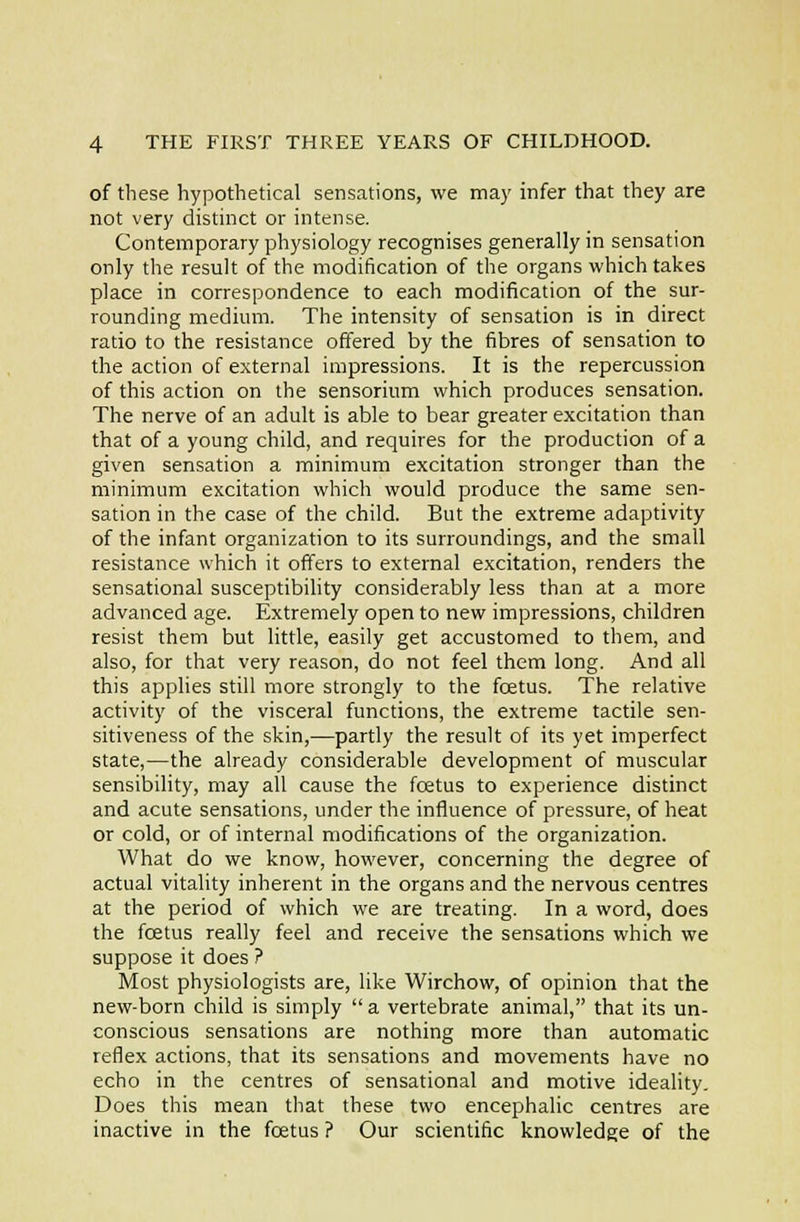of these hypothetical sensations, we may infer that they are not very distinct or intense. Contemporary physiology recognises generally in sensation only the result of the modification of the organs which takes place in correspondence to each modification of the sur- rounding medium. The intensity of sensation is in direct ratio to the resistance offered by the fibres of sensation to the action of external impressions. It is the repercussion of this action on the sensorium which produces sensation. The nerve of an adult is able to bear greater excitation than that of a young child, and requires for the production of a given sensation a minimum excitation stronger than the minimum excitation which would produce the same sen- sation in the case of the child. But the extreme adaptivity of the infant organization to its surroundings, and the small resistance which it offers to external excitation, renders the sensational susceptibility considerably less than at a rnore advanced age. Extremely open to new impressions, children resist them but little, easily get accustomed to them, and also, for that very reason, do not feel them long. And all this applies still more strongly to the foetus. The relative activity of the visceral functions, the extreme tactile sen- sitiveness of the skin,—partly the result of its yet imperfect state,—the already considerable development of muscular sensibility, may all cause the foetus to experience distinct and acute sensations, under the influence of pressure, of heat or cold, or of internal modifications of the organization. What do we know, however, concerning the degree of actual vitality inherent in the organs and the nervous centres at the period of which we are treating. In a word, does the fcetus really feel and receive the sensations which we suppose it does ? Most physiologists are, like Wirchow, of opinion that the new-born child is simply a vertebrate animal, that its un- conscious sensations are nothing more than automatic reflex actions, that its sensations and movements have no echo in the centres of sensational and motive ideality. Does this mean that these two encephalic centres are inactive in the foetus ? Our scientific knowledge of the