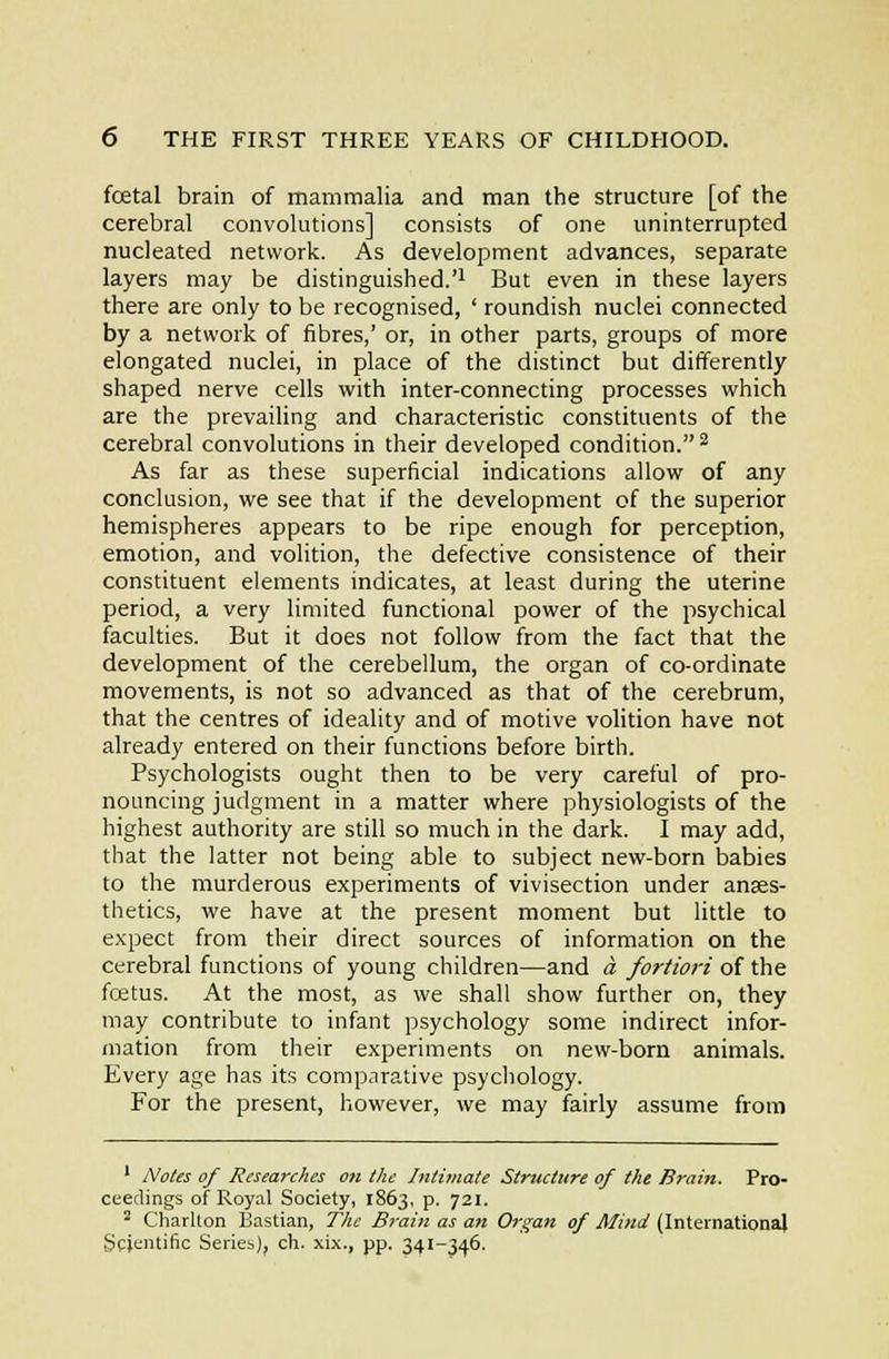 foetal brain of mammalia and man the structure [of the cerebral convolutions] consists of one uninterrupted nucleated network. As development advances, separate layers may be distinguished.'^ But even in these layers there are only to be recognised, ' roundish nuclei connected by a network of fibres,' or, in other parts, groups of more elongated nuclei, in place of the distinct but differently shaped nerve cells with inter-connecting processes which are the prevailing and characteristic constituents of the cerebral convolutions in their developed condition.^ As far as these superficial indications allow of any conclusion, we see that if the development of the superior hemispheres appears to be ripe enough for perception, emotion, and volition, the defective consistence of their constituent elements indicates, at least during the uterine period, a very limited functional power of the psychical faculties. But it does not follow from the fact that the development of the cerebellum, the organ of co-ordinate movements, is not so advanced as that of the cerebrum, that the centres of ideality and of motive volition have not already entered on their functions before birth. Psychologists ought then to be very careful of pro- nouncing judgment in a matter where physiologists of the highest authority are still so much in the dark. I may add, that the latter not being able to subject new-born babies to the murderous experiments of vivisection under anaes- thetics, we have at the present moment but little to expect from their direct sources of information on the Cerebral functions of young children—and a fortiori of the fcetus. At the most, as we shall show further on, they may contribute to infant psychology some indirect infor- mation from their experiments on new-born animals. Every age has its comparative psychology. For the present, however, we may fairly assume from ' Notes of Researches on the Intimate Structure of the Brain. Pro- ceedings of Royal Society, 1863, p. 721. ' Charllon Bastian, The Brain as an Organ of Mind (International Scientific Series), ch. xi,\., pp. 341-346.