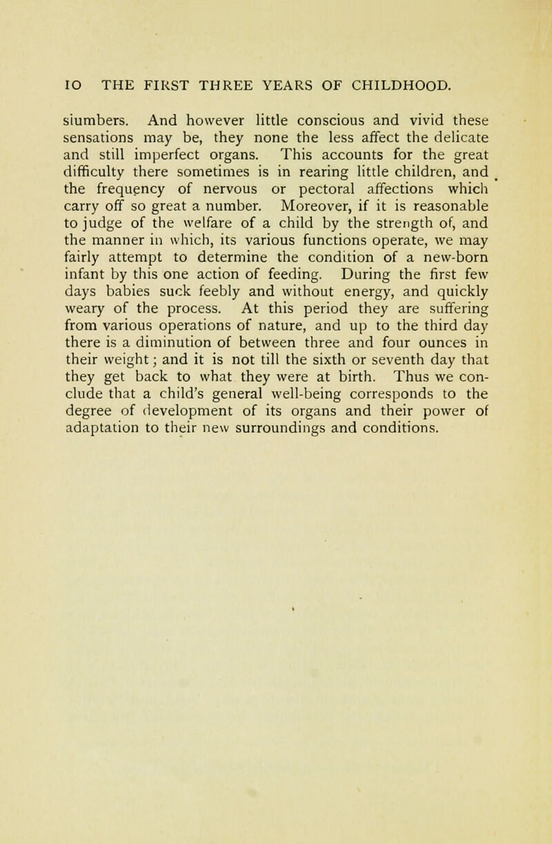 Slumbers. And however little conscious and vivid these sensations may be, they none the less affect the delicate and still imperfect organs. This accounts for the great difficulty there sometimes is in rearing little children, and the frequency of nervous or pectoral affections which carry off so great a number. Moreover, if it is reasonable to judge of the welfare of a child by the strength of, and the manner in which, its various functions operate, we may fairly attempt to determine the condition of a new-born infant by this one action of feeding. During the first few days babies suck feebly and without energy, and quickly weary of the process. At this period they are suffering from various operations of nature, and up to the third day there is a diminution of between three and four ounces in their weight; and it is not till the sixth or seventh day that they get back to what they were at birth. Thus we con- clude that a child's general well-being corresponds to the degree of development of its organs and their power of adaptation to their new surroundings and conditions.