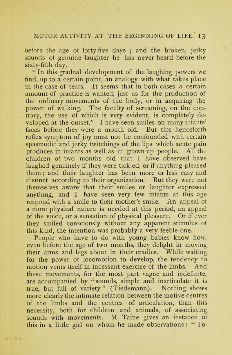 before the age of forty-five days ; and the broken, jerky sounds of genuine laughter he has never heard before the sixty-fifth day. In this gradual development of the laughing powers we find, up to a certain point, an analogy with what takes place in the case of tears. It seems that in both cases a certain amount of practice is wanted, just as for the production of the ordinary movements of the body, or in acquiring the power of walking. The faculty of screaming, on the con- trary, the use of which is very evident, is completely de- veloped at the outset. I have seen smiles on many infants' faces before they were a month old. But this henceforth reflex symptom of joy must not be confounded with certain spasmodic and jerky twitchings of the lips which acute pain produces in infants as well as in grown-up people. All the children of two months old that I have observed have laughed genuinely if they were tickled, or if anything pleased them; and their laughter has been more or less easy and distinct according to their organization. But they were not themselves aware that their smiles or laughter expresseil anything, and I have seen very few infants at this age respond with a smile to their mother's smile. An appeal of a iViOre physical nature is needed at this period, an appeal of the voice, or a sensation of physical pleasure. Or if ever they smiled consciously without any apparent stimulus of this kind, the intention was probably a very feeble one. People who have to do with young babies know how, even before the age of two months, they delight in moving their arms and legs about in their cradles. While waiting for the power of locomotion to develop, the tendency to motion vents itself in incessant exercise of the limbs. And these movements, for the most part vague and indefinite, are accompanied by sounds, simple and inarticulate it is true, but full of variety (Tiedemann). Nothing shows more clearly the intimate relation between the motive centres of the limbs and the centres of articulation, than this necessity, both for children and animals, of associating sounds with movements. M. Taine gives an instance of this in a little girl on whom he made observations : To-