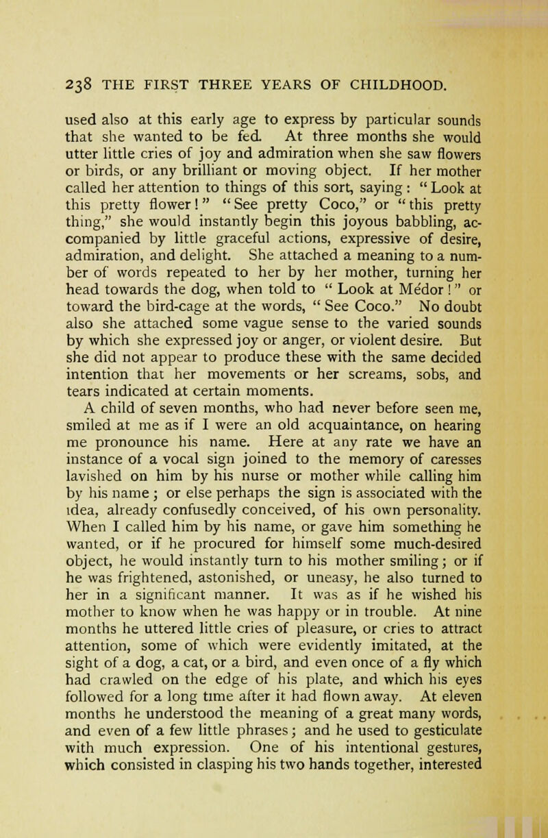 used also at this early age to express by particular sounds that she wanted to be fed. At three months she would utter little cries of joy and admiration when she saw flowers or birds, or any brilliant or moving object. If her mother called her attention to things of this sort, saying :  Look at this pretty flower!  See pretty Coco, or  this pretty thing, she would instantly begin this joyous babbling, ac- companied by little graceful actions, expressive of desire, admiration, and delight. She attached a meaning to a num- ber of words repeated to her by her mother, turning her head towards the dog, when told to  Look at Medor! or toward the bird-cage at the words,  See Coco. No doubt also she attached some vague sense to the varied sounds by which she expressed joy or anger, or violent desire. But she did not appear to produce these with the same decided intention that her movements or her screams, sobs, and tears indicated at certain moments. A child of seven months, who had never before seen me, smiled at me as if I were an old acquaintance, on hearing me pronounce his name. Here at any rate we have an instance of a vocal sign joined to the memory of caresses lavished on him by his nurse or mother while calling him by his name ; or else perhaps the sign is associated with the idea, already confusedly conceived, of his own personality. When I called him by his name, or gave him something he wanted, or if he procured for himself some much-desired object, he would instantly turn to his mother smiling; or if he was frightened, astonished, or uneasy, he also turned to her in a significant manner. It was as if he wished his mother to know when he was happy or in trouble. At nine months he uttered little cries of pleasure, or cries to attract attention, some of which were evidently imitated, at the sight of a dog, a cat, or a bird, and even once of a fly which had crawled on the edge of his plate, and which his eyes followed for a long time after it had flown away. At eleven months he understood the meaning of a great many words, and even of a few little phrases; and he used to gesticulate with much expression. One of his intentional gestures, which consisted in clasping his two hands together, interested