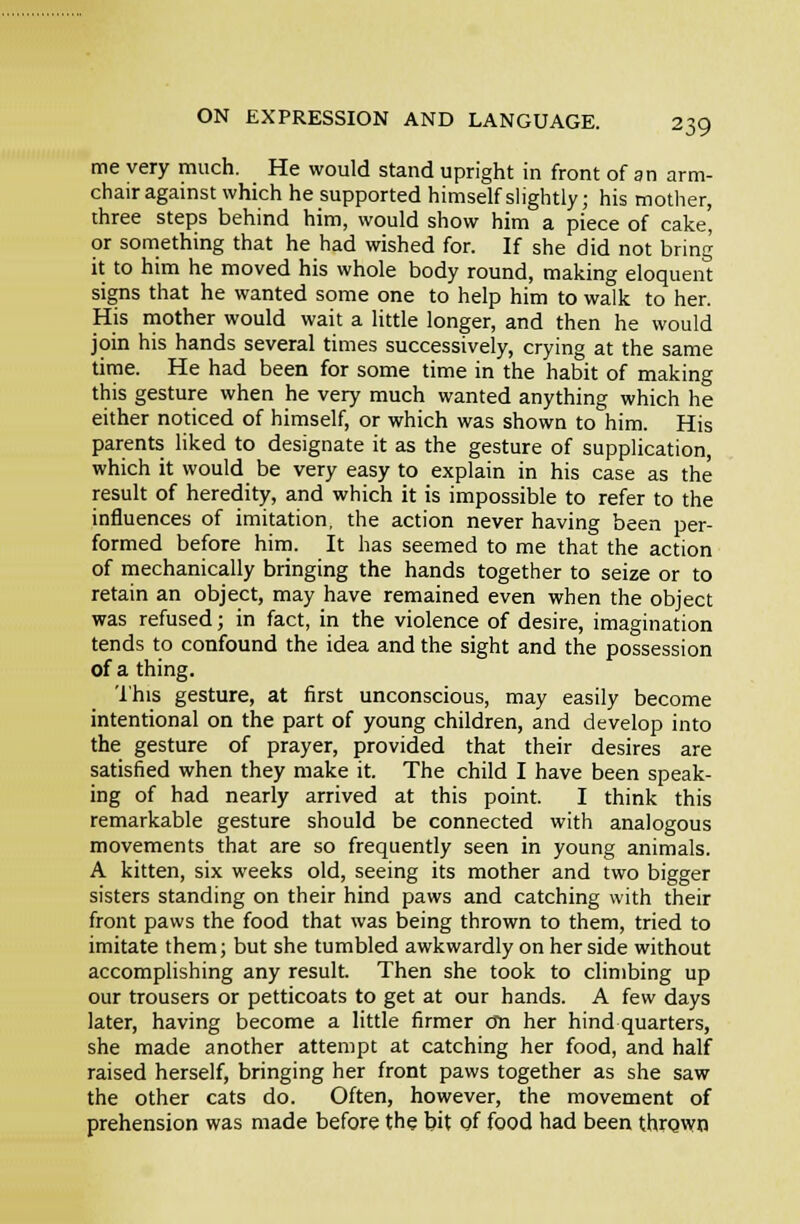 me very much. He would stand upright in front of an arm- chair against which he supported himself slightly; his mother, three steps behind him, would show him a piece of cake, or something that he had wished for. If she did not bring it to him he moved his whole body round, making eloquent signs that he wanted some one to help him to walk to her. His mother would wait a little longer, and then he would join his hands several times successively, crying at the same time. He had been for some time in the habit of making this gesture when he very much wanted anything which he either noticed of himself, or which was shown to him. His parents liked to designate it as the gesture of supplication, which it would be very easy to explain in his case as the result of heredity, and which it is impossible to refer to the influences of imitation, the action never having been per- formed before him. It has seemed to me that the action of mechanically bringing the hands together to seize or to retain an object, may have remained even when the object was refused; in fact, in the violence of desire, imagination tends to confound the idea and the sight and the possession of a thing. 'I'his gesture, at first unconscious, may easily become intentional on the part of young children, and develop into the gesture of prayer, provided that their desires are satisfied when they make it. The child I have been speak- ing of had nearly arrived at this point. I think this remarkable gesture should be connected with analogous movements that are so frequently seen in young animals. A kitten, six weeks old, seeing its mother and two bigger sisters standing on their hind paws and catching with their front paws the food that was being thrown to them, tried to imitate them; but she tumbled awkwardly on her side without accomplishing any result. Then she took to climbing up our trousers or petticoats to get at our hands. A few days later, having become a little firmer cm her hind quarters, she made another attempt at catching her food, and half raised herself, bringing her front paws together as she saw the other cats do. Often, however, the movement of prehension was made before the bit gf food had been thrgwn