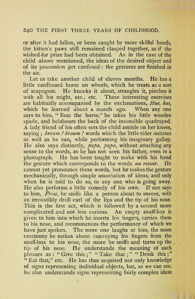 or after it had fallen, or been caught by more skilful hands, the kitten's paws still remained clasped together, as if the wished-for prize had been obtained. As in the case of the child above mentioned, the ideas of the desired object and of its possession get confused : the gestures are finished in the air. Let us take another child of eleven months. He has a little cardboard horse on wheels, which he treats as a sort of scapegoat. He knocks it about, strangles it, pinches it with all his might, etc., etc. These interesting exercises are habitually accompanied by the exclamations, Hue, hue, which he learned about a month ago. When any one says to him,  Beat the horse, he takes his little wooden spade, and belabours the back of the insensible quadruped. A lady friend of his often sets the child astride on her knees, saying ; brown ! broum ! words which the little rider imitates as well as he can, while performing his imaginary gallop. He also says distinctly, papa, papa, without attaching any sense to the words, as he has not seen his father, even in a photograph. He has been taught to make with his hand the gesture which corresponds to the words an revoir. He cannot yet pronounce these words, but he makes the gesture mechanically, through simple association of ideas, and only when he is told to do so, to any one who is going away. He also performs a little comedy of his own. If one says to him. Prise, he sniffs like a person about to sneeze, with an irresistibly droll curl of the hps and the tip of his nose. This is the first act, which is followed by a second more complicated and not less curious. An empty snuff-box is given to him into which he inserts his fingers, carries them to his nose, and recommences the performance of which we have just spoken. The more one laughs at him, the more ceremony he makes about conveying his fingers from the snuff-box to his nose, the more he sniffs and turns up the tip of his nose. He understands the meaning of such phrases as: Give this; Take that; Drink this;  Eat that, etc. He has thus acquired not only knowledge of signs representing individual objects, but, as we can see, he also understands signs representing fairly complex ideas