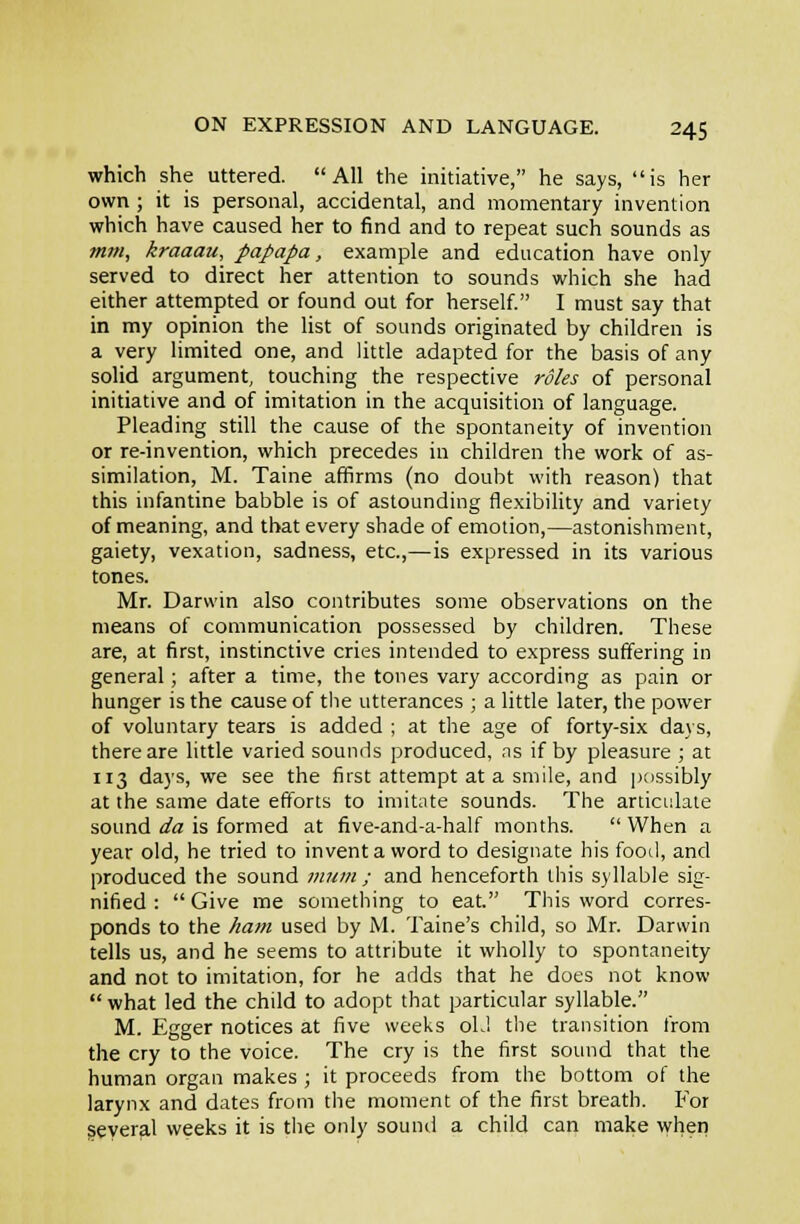 which she uttered. All the mitiative, he says, is her own ; it is personal, accidental, and momentary invention which have caused her to find and to repeat such sounds as mm, kraaau, papapa, example and education have only served to direct her attention to sounds which she had either attempted or found out for herself. I must say that in my opinion the list of sounds originated by children is a very limited one, and little adapted for the basis of any solid argument, touching the respective roles of personal initiative and of imitation in the acquisition of language. Pleading still the cause of the spontaneity of invention or re-invention, which precedes in children the work of as- similation, M. Taine affirms (no doubt with reason) that this infantine babble is of astounding fle.xibility and variety of meaning, and that every shade of emotion,—astonishment, gaiety, vexation, sadness, etc.,—is expressed in its various tones. Mr. Darwin also contributes some observations on the means of communication possessed by children. These are, at first, instinctive cries intended to express suffering in general; after a time, the tones vary according as pain or hunger is the cause of the utterances ; a little later, the power of voluntary tears is added ; at the age of forty-six days, there are little varied sounds produced, ns if by pleasure ; at 113 da)'s, we see the first attempt at a smile, and possibly at the same date efforts to imitate sounds. The articulate sound da is formed at five-and-a-half months.  When a year old, he tried to invent a word to designate his food, and produced the sound ;««/« ; and henceforth this syllable sig- nified :  Give me something to eat. This word corres- ponds to the ham used by M. Taine's child, so Mr. Darwin tells us, and he seems to attribute it wholly to spontaneity and not to imitation, for he adds that he does not know  what led the child to adopt that particular syllable. M. Egger notices at five weeks oL! the transition from the cry to the voice. The cry is the first sound that the human organ makes ; it proceeds from the bottom of the larynx and dates from the moment of the first breath. For geyeral weeks it is the only sound a child can make when