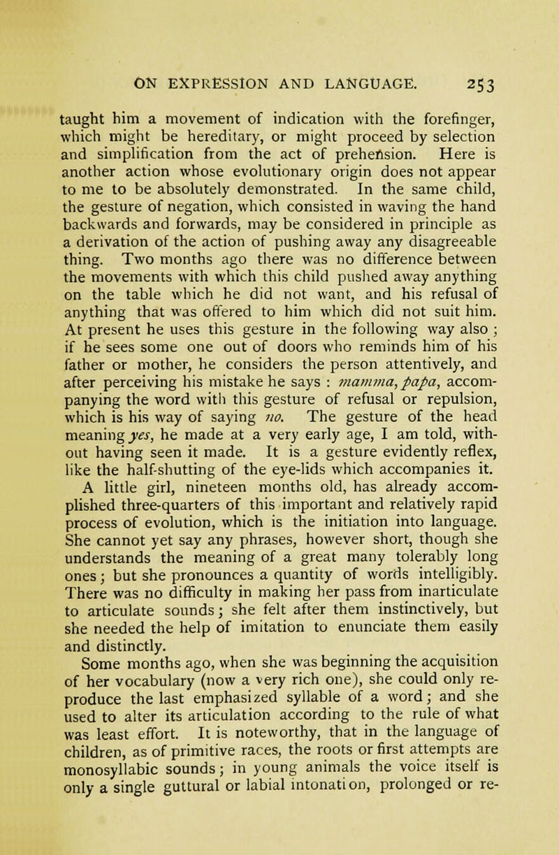 taught him a movement of indication with the forefinger, which might be hereditary, or might proceed by selection and simphfication from the act of prehension. Here is another action whose evoUitionary origin does not appear to me to be absolutely demonstrated. In the same child, the gesture of negation, which consisted in waving the hand backwards and forwards, may be considered in principle as a derivation of the action of pushing away any disagreeable thing. Two months ago there was no difference between the movements with which this child puslied away anything on the table which he did not want, and his refusal of anything that was oftered to him which did not suit him. At present he uses this gesture in the following way also ; if he sees some one out of doors who reminds him of his father or mother, he considers the person attentively, and after perceiving his mistake he says : mamma, papa, accom- panying the word with this gesture of refusal or repulsion, which is his way of saying no. The gesture of the head meaning _)rj-, he made at a very early age, I am told, with- out having seen it made. It is a gesture evidently reflex, like the half shutting of the eye-lids which accompanies it. A little girl, nineteen months old, has already accom- plished three-quarters of this important and relatively rapid process of evolution, which is the initiation into language. She cannot yet say any phrases, however short, though she understands the meaning of a great many tolerably long ones; but she pronounces a quantity of words intelligibly. There was no difficulty in making her pass from inarticulate to articulate sounds; she felt after them instinctively, but she needed the help of imitation to enunciate them easily and distinctly. Some months ago, when she was beginning the acquisition of her vocabulary (now a very rich one), she could only re- produce the last emphasized syllable of a word; and she used to alter its articulation according to the rule of what was least effort. It is noteworthy, that in the language of children, as of primitive races, the roots or first attempts are monosyllabic sounds; in young animals the voice itself is only a single guttural or labial mtonation, prolonged or re-