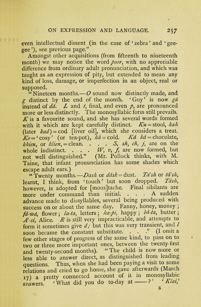 even intellectual dissent (in the case of ' zebra' and ' gee- gee '), see previous page. Amongst other acquisitions (from fifteenth to nineteenth month) we may notice the woxA poor, with no appreciable difference from ordinary adult pronunciation, and which was taught as an expression of pity, but extended to mean any kind of loss, damage, or imperfection in an object, real or supposed. Nineteen months.—(9 sound now distinctly made, and g distinct by the end of the month. ' Guy' is now gd instead of dd. L and /, final, and even /, are pronounced more or less distinctly. The monosyllabic form still prevails. .^ is a favourite sound, and she has several words formed with it which are kept carefully distinct. ^a = stool, kah (later kad) — cod [liver oil], which she considers a treat. .^(7='cosy' (or tea-pot), /5i = cold. Kd ,^i = chocolate, khien, or /-&«, = clean. . . . S, sh, ch, j, are on the whole indistinct. ... JV, v, f, are now formed, but not well distinguished. (Mr. Pollock thinks, with M. Taine, that infant pronunciation has some shades which escape adult ears.)  Twenty months.—Z>as/i or ddsk = dust. Ta's/t or fd's/i, learnt, I think, from 'touch' but soon dropped. TdsA, however, is adopted for [mousjtache. Final sibilants are more under command than initial. ... A sudden advance made to dissyllables, several being produced with success on or about the same day. Fanny, honey, money ; fd-wd, flower; /a-ia, letters; /la-pi, happy; 6d-ta, butter; A'-st, Alice. H is still very impracticable, and attempts to form it sometimes give d; but this was very transient, and / soon became the constant substitute. . . . (I omit a few other stages of progress of the same kind, to pass on to two or three more important ones, between the twenty-first and twenty-second months). The child is now more or less able to answer direct, as distinguished from leadmg questions. Thus, when she had been paying a visit to some relations and cried to go home, she gave afterwards (March 17) a pretty connected account of it in monosyllabic answers. ' What did you do to-day at ?' ' K/at,' s