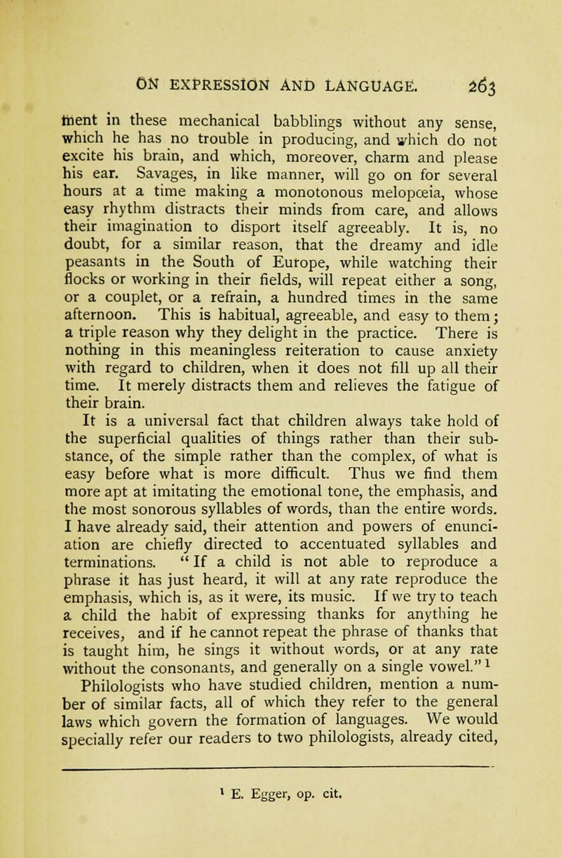 ttient in these mechanical babblings without any sense, which he has no trouble in producing, and which do not excite his brain, and which, moreover, charm and please his ear. Savages, in like manner, will go on for several hours at a time making a monotonous melopceia, whose easy rhythm distracts their minds from care, and allows their imagination to disport itself agreeably. It is, no doubt, for a similar reason, that the dreamy and idle peasants in the South of Europe, while watching their flocks or working in their fields, will repeat either a song, or a couplet, or a refrain, a hundred times in the same afternoon. This is habitual, agreeable, and easy to them; a triple reason why they delight in the practice. There is nothing in this meaningless reiteration to cause anxiety with regard to children, when it does not fill up all their time. It merely distracts them and relieves the fatigue of their brain. It is a universal fact that children always take hold of the superficial qualities of things rather than their sub- stance, of the simple rather than the complex, of what is easy before what is more difficult. Thus we find them more apt at imitating the emotional tone, the emphasis, and the most sonorous syllables of words, than the entire words. I have already said, their attention and powers of enunci- ation are chiefly directed to accentuated syllables and terminations.  If a child is not able to reproduce a phrase it has just heard, it will at any rate reproduce the emphasis, which is, as it were, its music. If we try to teach a child the habit of expressing thanks for anytliing he receives, and if he cannot repeat the phrase of thanks that is taught him, he sings it without words, or at any rate without the consonants, and generally on a single vowel. ^ Philologists who have studied children, mention a num- ber of similar facts, all of which they refer to the general laws which govern the formation of languages. We would specially refer our readers to two philologists, already cited, E. Egger, op. cit.