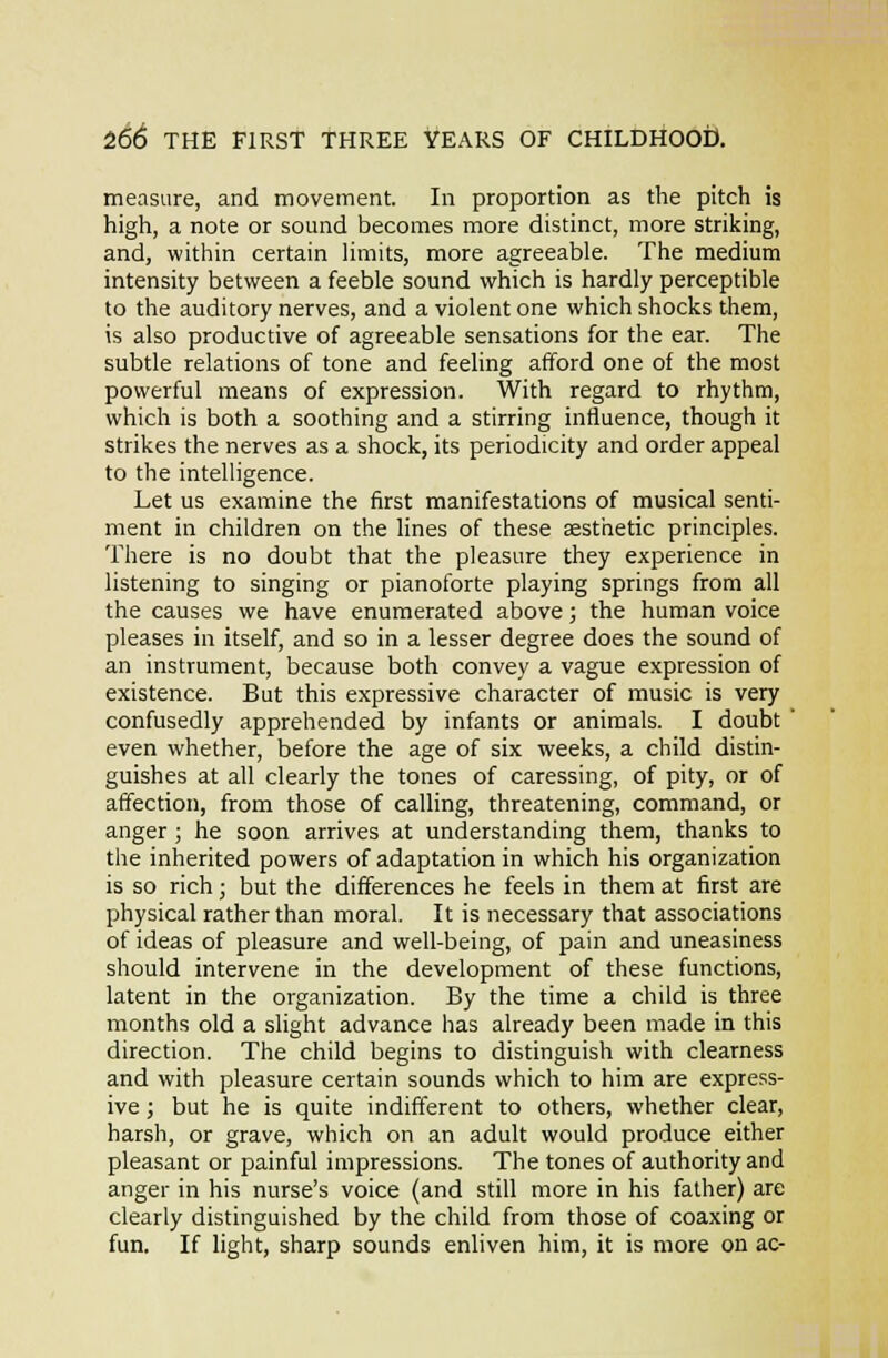 measure, and movement. In proportion as the pitch is high, a note or sound becomes more distinct, more striking, and, within certain limits, more agreeable. The medium intensity between a feeble sound which is hardly perceptible to the auditory nerves, and a violent one which shocks them, is also productive of agreeable sensations for the ear. The subtle relations of tone and feeling afford one of the most powerful means of expression. With regard to rhythm, which is both a soothing and a stirring influence, though it strikes the nerves as a shock, its periodicity and order appeal to the intelligence. Let us examine the first manifestations of musical senti- ment in children on the lines of these aesthetic principles. There is no doubt that the pleasure they experience in listening to singing or pianoforte playing springs from all the causes we have enumerated above; the human voice pleases in itself, and so in a lesser degree does the sound of an instrument, because both convey a vague expression of existence. But this expressive character of music is very confusedly apprehended by infants or animals. I doubt ' even whether, before the age of six weeks, a child distin- guishes at all clearly the tones of caressing, of pity, or of affection, from those of calling, threatening, command, or anger ; he soon arrives at understanding them, thanks to the inherited powers of adaptation in which his organization is so rich; but the differences he feels in them at first are physical rather than moral. It is necessary that associations of ideas of pleasure and well-being, of pain and uneasiness should intervene in the development of these functions, latent in the organization. By the time a child is three months old a slight advance has already been made in this direction. The child begins to distinguish with clearness and with pleasure certain sounds which to him are expre.';s- ive; but he is quite indifferent to others, whether clear, harsh, or grave, which on an adult would produce either pleasant or painful impressions. The tones of authority and anger in his nurse's voice (and still more in his father) are clearly distinguished by the child from those of coaxing or fun. If light, sharp sounds enliven him, it is more on ac-