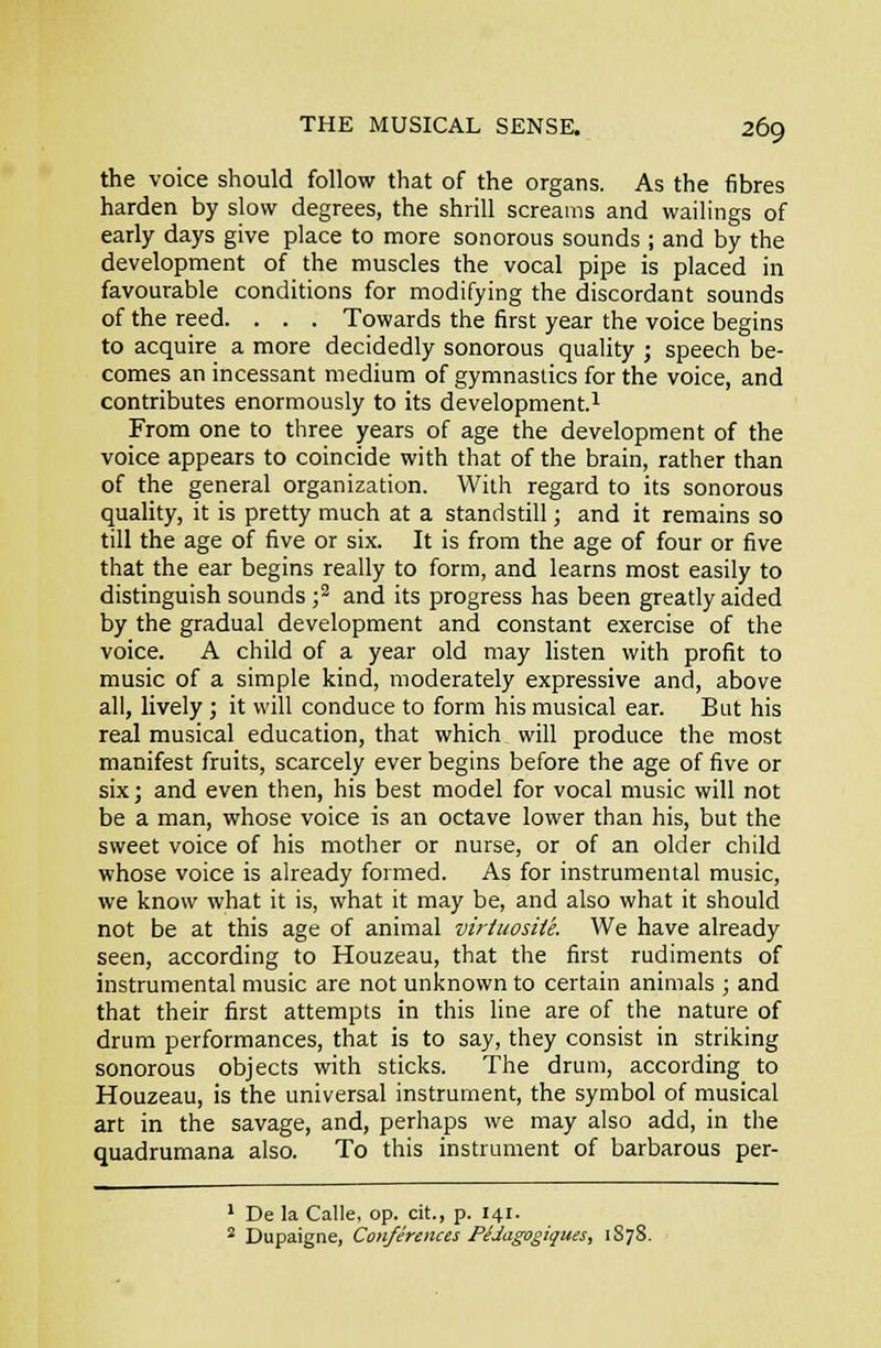 the voice should follow that of the organs. As the fibres harden by slow degrees, the shrill screams and wailings of early days give place to more sonorous sounds ; and by the development of the muscles the vocal pipe is placed in favourable conditions for modifying the discordant sounds of the reed. . . . Towards the first year the voice begins to acquire a more decidedly sonorous quality ; speech be- comes an incessant medium of gymnastics for the voice, and contributes enormously to its development.^ From one to three years of age the development of the voice appears to coincide with that of the brain, rather than of the general organization. With regard to its sonorous quality, it is pretty much at a standstill; and it remains so till the age of five or six. It is from the age of four or five that the ear begins really to form, and learns most easily to distinguish sounds ■,'^ and its progress has been greatly aided by the gradual development and constant exercise of the voice. A child of a year old may listen with profit to music of a simple kind, moderately expressive and, above all, lively ; it will conduce to form his musical ear. But his real musical education, that which will produce the most manifest fruits, scarcely ever begins before the age of five or six; and even then, his best model for vocal music will not be a man, whose voice is an octave lower than his, but the sweet voice of his mother or nurse, or of an older child whose voice is already formed. As for instrumental music, we know what it is, what it may be, and also what it should not be at this age of animal viriuosite. We have already seen, according to Houzeau, that the first rudiments of instrumental music are not unknown to certain animals ; and that their first attempts in this Une are of the nature of drum performances, that is to say, they consist in striking sonorous objects with sticks. The drum, according to Houzeau, is the universal instrument, the symbol of musical art in the savage, and, perhaps we may also add, in the quadrumana also. To this instrument of barbarous per- ' De la Calle, op. cit., p. 141. ^ Dupaigne, Conferences PfJagogiques, 1S7S.