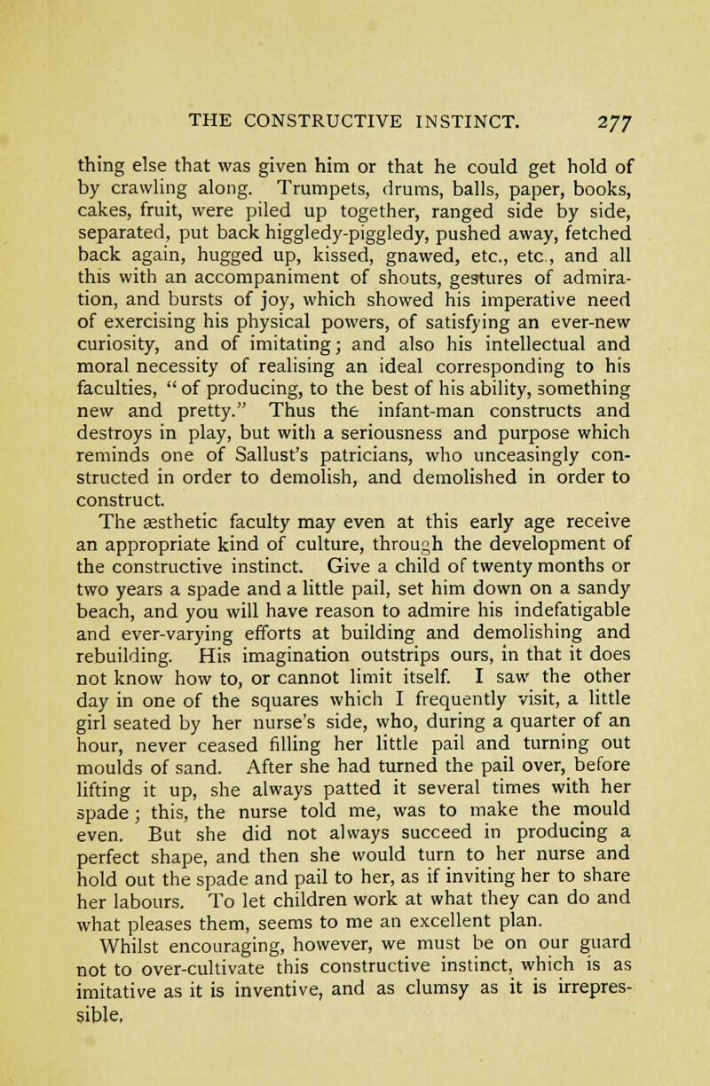 thing else that was given him or that he could get hold of by crawling along. Trumpets, drums, balls, paper, books, cakes, fruit, were piled up together, ranged side by side, separated, put back higgledy-piggledy, pushed away, fetched back again, hugged up, kissed, gnawed, etc., etc., and all this with an accompaniment of shouts, gestures of admira- tion, and bursts of joy, which showed his imperative need of exercising his physical powers, of satisfying an ever-new curiosity, and of imitating; and also his intellectual and moral necessity of realising an ideal corresponding to his faculties,  of producing, to the best of his ability, something new and pretty. Thus the infant-man constructs and destroys in play, but with a seriousness and purpose which reminds one of Sallust's patricians, who unceasingly con- structed in order to demolish, and demolished in order to construct. The aesthetic faculty may even at this early age receive an appropriate kind of culture, through the development of the constructive instinct. Give a child of twenty months or two years a spade and a little pail, set him down on a sandy beach, and you will have reason to admire his indefatigable and ever-varying efforts at building and demolishing and rebuilding. His imagination outstrips ours, in that it does not know how to, or cannot limit itself I saw the other day in one of the squares which I frequently visit, a little girl seated by her nurse's side, who, during a quarter of an hour, never ceased filling her little pail and turning out moulds of sand. After she had turned the pail over, before lifting it up, she always patted it several times with her spade; this, the nurse told me, was to make the mould even. But she did not always succeed in producing a perfect shape, and then she would turn to her nurse and hold out the spade and pail to her, as if inviting her to share her labours. To let children work at what they can do and what pleases them, seems to me an excellent plan. Whilst encouraging, however, we must be on our guard not to over-cultivate this constructive instinct, which is as imitative as it is inventive, and as clumsy as it is irrepres- sible.