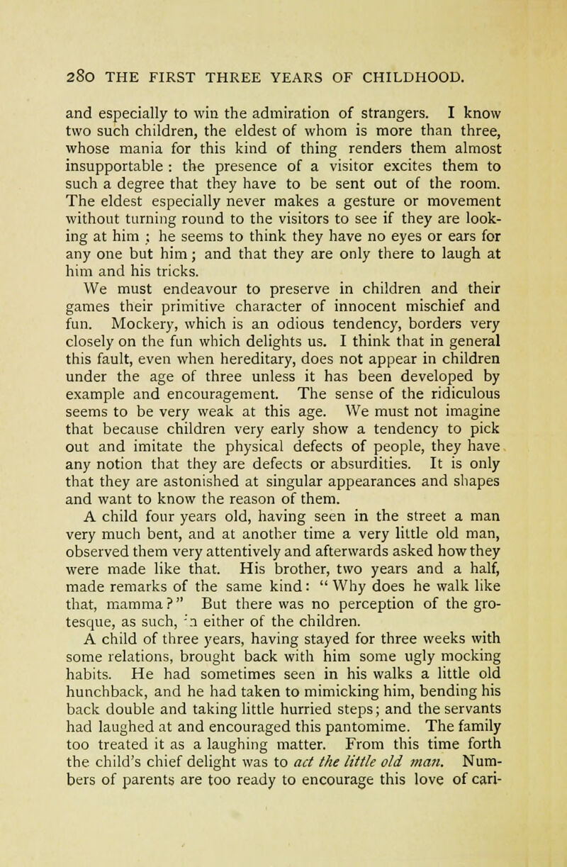 and especially to vviu the admiration of strangers. I know two such children, the eldest of whom is more than three, whose mania for this kind of thing renders them almost insupportable : the presence of a visitor excites them to such a degree that they have to be sent out of the room. The eldest especially never makes a gesture or movement without turning round to the visitors to see if they are look- ing at him ; he seems to think they have no eyes or ears for any one but him; and that they are only there to laugh at him and his tricks. We must endeavour to preserve in children and their games their primitive character of innocent mischief and fun. Mockery, which is an odious tendency, borders very closely on the fun which delights us. I think that in general this fault, even when hereditary, does not appear in children under the age of three unless it has been developed by example and encouragement. The sense of the ridiculous seems to be very weak at this age. We must not imagine that because children very early show a tendency to pick out and imitate the physical defects of people, they have any notion that they are defects or absurdities. It is only that they are astonished at singular appearances and shapes and want to know the reason of them. A child four years old, having seen in the street a man very much bent, and at another time a very little old man, observed them very attentively and afterwards asked how they were made like that. His brother, two years and a half, made remarks of the same kind :  Why does he walk like that, mamma? But there was no perception of the gro- tesque, as such, ''n either of the children. A child of three years, having stayed for three weeks with some relations, brought back with him some ugly mocking habits. He had sometimes seen in his walks a little old hunchback, and he had taken to mimicking him, bending his back double and taking little hurried steps; and the servants had laughed at and encouraged this pantomime. The family too treated it as a laughing matter. From this time forth the child's chief delight was to act the little old mail. Num- bers of parents are too ready to encourage this love of cari-