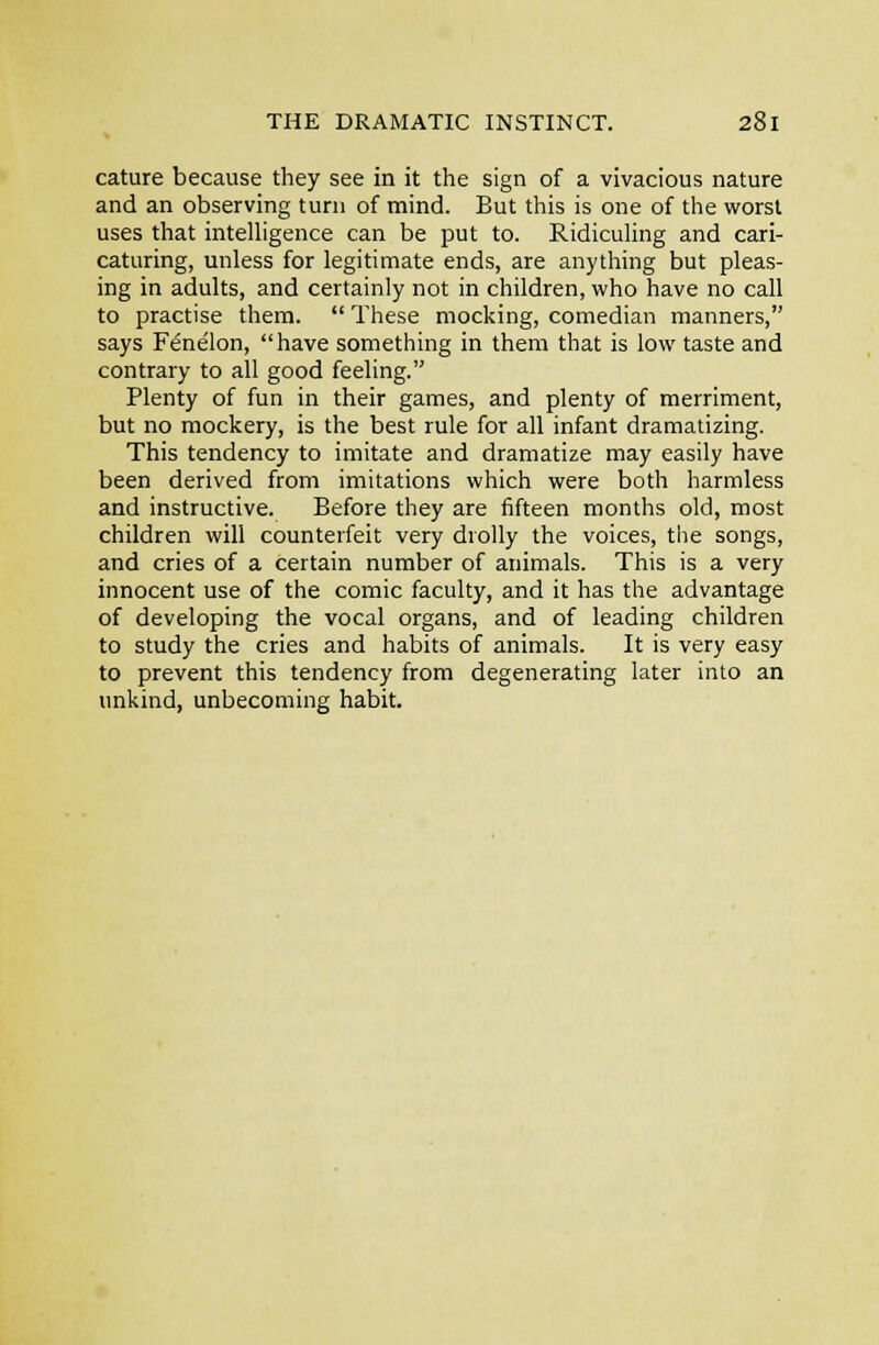 cature because they see in it the sign of a vivacious nature and an observing turn of mind. But this is one of the worst uses that intelligence can be put to. Ridiculing and cari- caturing, unless for legitimate ends, are anything but pleas- ing in adults, and certainly not in children, who have no call to practise them.  These mocking, comedian manners, says Fenelon, have something in them that is low taste and contrary to all good feeling. Plenty of fun in their games, and plenty of merriment, but no mockery, is the best rule for all infant dramatizing. This tendency to imitate and dramatize may easily have been derived from imitations which were both harmless and instructive. Before they are fifteen months old, most children will counterfeit very drolly the voices, the songs, and cries of a certain number of animals. This is a very innocent use of the comic faculty, and it has the advantage of developing the vocal organs, and of leading children to study the cries and habits of animals. It is very easy to prevent this tendency from degenerating later into an unkind, unbecoming habit.