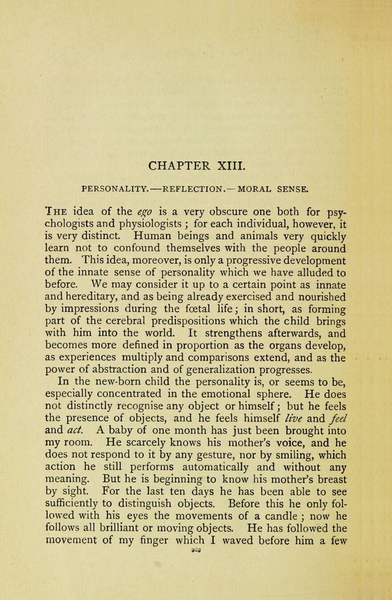 CHAPTER XIII. PERSONALITY.—REFLECTION.— MORAL SENSE. The idea of the e^o is a very obscure one both for psy- chologists and physiologists ; for each individual, however, it is very distinct. Human beings and animals very quickly learn not to confound themselves with the people around them. This idea, moreover, is only a progressive development of the innate sense of personality which we have alluded to before. We may consider it up to a certain point as innate and hereditary, and as being already exercised and nourished by impressions during the foetal life; in short, as forming part of the cerebral predispositions which the child brings with him into the world. It strengthens afterwards, and becomes more defined in proportion as the organs develop, as experiences multiply and comparisons extend, and as the power of abstraction and of generalization progresses. In the new-born child the personality is, or seems to be, especially concentrated in the emotional sphere. He does not distinctly recognise any object or himself; but he feels the presence of objects, and he feels himself live and feel and act. A baby of one month has just been brought into my room. He scarcely knows his mother's voice, and he does not respond to it by any gesture, nor by smiling, which action he still performs automatically and without any meaning. But he is beginning to know his mother's breast by sight. For the last ten days he has been able to see sufficiently to distinguish objects. Before this he only fol- lowed with his eyes the movements of a candle ; now he follows all brilliant or moving objects. He has followed the