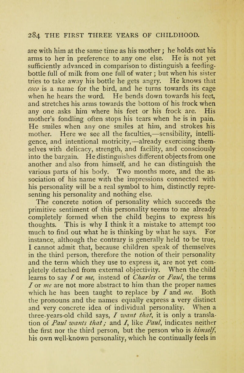 are with him at the same time as his mother; he holds out his arms to her in preference to any one else. He is not yet sufficiently advanced in comparison to distinguish a feeding- bottle full of milk from one full of water ; but when his sister tries to take away his bottle he gets angry. He knows that coco is a name for the bird, and he turns towards its cage when he hears the word. He bends down towards his feet, and stretches his arms towards the bottom of his frock when any one asks him where his feet or his frock are. His mother's fondling often stops his tears when he is in pain. He smiles when any one smiles at him, and strokes his mother. Here we see all the faculties,—sensibility, intelli- gence, and intentional motricit}',—already exercising them- selves with delicacy, strength, and facility, and consciously into the bargain. He distinguislies different objects from one another and also from himself, and he can distinguish the various parts of his body. Two months more, and the as- sociation of his name with the impressions connected with his personality will be a real symbol to him, distinctly repre- senting his personality and nothing else. The concrete notion of personality which succeeds the primitive sentiment of this personality seems to me already completely formed when the child begins to express his thoughts. This is why I think it a mistake to attempt too much to find out what he is thinking by what he says. For instance, although the contrary is generally held to be true, I cannot admit that, because children speak of themselves in the third person, therefore the notion of their personality and the term which they use to express it, are not yet com- pletely detached from external objectivity. When the child learns to say I or me, instead of Charles or Paul, the terms /or vie are not more abstract to him than the proper names which he has been taught to replace by / and me. Both the pronouns and the names equally express a very distinct and very concrete idea of individual personality. When a three-years-old child says, / 7vant that, it is only a transla- tion oi Faiel wants that; and /, like Paul, indicates neither the first nor the third person, but the person who is himself, his own well-known personality, which he continually feels in