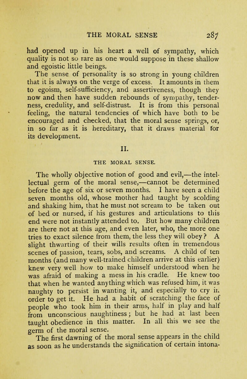 THE MORAL SENSE 2^; had opened up in his heart a well of sympathy, which quality is not so rare as one would suppose in these shallow and egoistic little beings. The sense of personality is so strong in young children that it is always on the verge of excess. It amounts in them to egoism, self-sufficiency, and assertiveness, though they now and then have sudden rebounds of sympathy, tender- ness, credulity, and self-distrust. It is from this personal feeling, the natural tendencies of which have both to be encouraged and checked, that the moral sense springs, or, in so far as it is hereditary, that it draws material for its development. II. THE MORAL SENSE. The wholly objective notion of good and evil,—the intel- lectual germ of the moral sense,—cannot be determined before the age of six or seven months. I have seen a child seven months old, whose mother had taught by scolding and shaking him, that he must not scream to be taken out of bed or nursed, if his gestures and articulations to tliis end were not instantly attended to. But how many children are there not at this age, and even later, who, the more one tries to exact silence from them, the less they will obey ? A slight thwarting of their wills results often in tremendous scenes of passion, tears, sobs, and screams. A child of ten months (and many well-trained children arrive at this earlier) knew very well how to make himself understood when he was afraid of making a mess in his cradle. He knew too that when he wanted anything which was refused him, it was naughty to persist in wanting it, and especially to cry ii. order to get it. He had a habit of scratching the face of people who took him in their arms, half in play and half from unconscious naughtiness; but he had at last been taught obedience in this matter. In all this we see the germ of the moral sense. The first dawning of the moral sense appears in the child as soon as he understands the signification of certain intona-