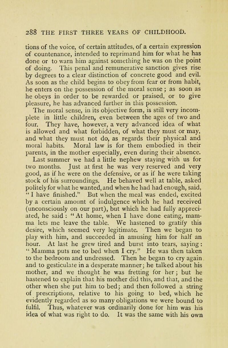 tions of the voice, of certain attitudes, of a certain expression of countenance, intended to reprimand him for what he has done or to warn him against something he was on the point of doing. This penal and remunerative sanction gives rise by degrees to a clear distinction of concrete good and evil. As soon as the child begins to obey from fear or from habit, he enters on the possession of the moral sense; as soon as he obeys in order to be rewarded or praised, or to give pleasure, he has advanced further in this possession. The moral sense, in its objective form, is still very incom- plete in little children, even between the ages of two and four. They have, however, a very advanced idea of what is allowed and what forbidden, of what they must or may, and what they must not do, as regards their physical and moral habits. Moral law is for them embodied in their parents, in the mother especially, even during their absence. Last summer we had a little nephew staying with us for two months. Just at first he was very reserved and very good, as if he were on the defensive, or as if he were taking stock of his surroundings. He behaved well at table, asked politely for what he wanted, and when he had had enough, said,  I have finished. But when the meal was ended, excited by a certain amount of indulgence which he had received (unconsciously on our part), but which he had fully appreci- ated, he said :  At home, when I have done eating, mam- ma lets me leave the table. We hastened to gratify this desire, which seemed very legitimate. Then we began to play with him, and succeeded in amusing him for half an hour. At last he grew tired and burst into tears, saying:  Mamma puts me to bed when I cry. He was then taken to the bedroom and undressed. Then he began to cry again and to gesticulate in a desperate manner; he talked about his mother, and we thought he was fretting for her; but he hastened to explain that his mother did this, and that, and the other when she put him to bed; and then followed a string of prescriptions, relative to his going to bed, which he evidently regarded as so many obligations we were bound to fulfil. Thus, whatever was ordinarily done for him was his idea of what was right to do. It was the same with his own