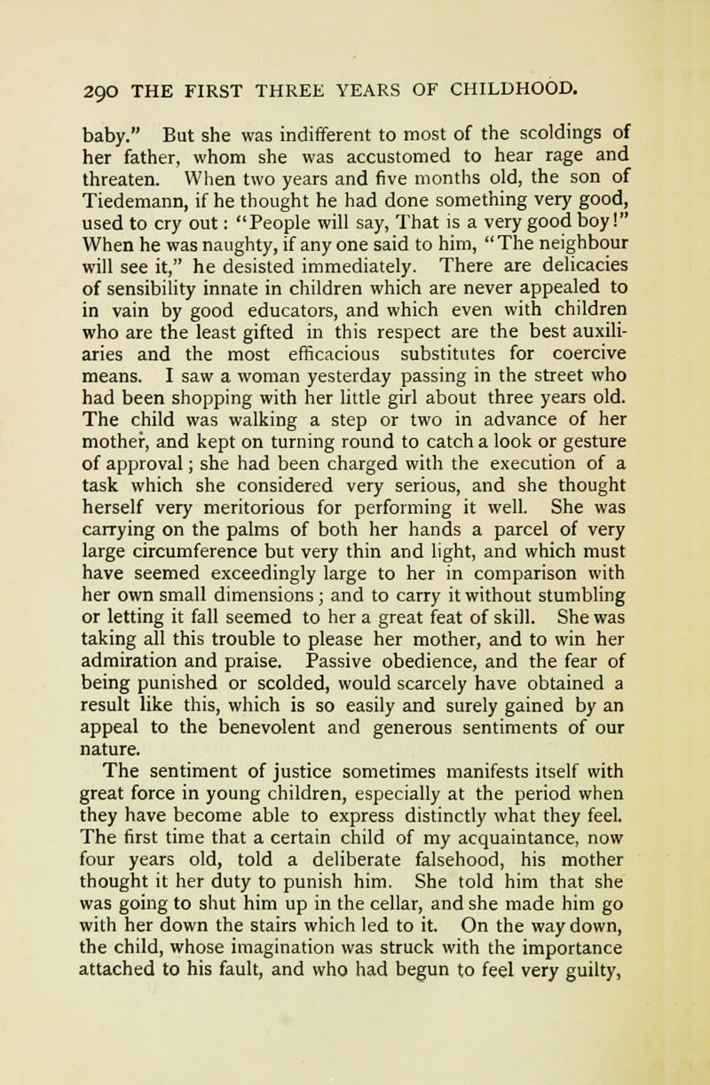 baby. But she was indififerent to most of the scoldings of her father, whom she was accustomed to hear rage and threaten. When two years and five months old, the son of Tiedemann, if he thought he had done something very good, used to cry out: People will say, That is a very good boy! When he was naughty, if any one said to him,  The neighbour will see it, he desisted immediately. There are delicacies of sensibility innate in children which are never appealed to in vain by good educators, and which even with children who are the least gifted in this respect are the best auxili- aries and the most efficacious substitutes for coercive means. I saw a woman yesterday passing in the street who had been shopping with her Uttle girl about three years old. The child was walking a step or two in advance of her mother, and kept on turning round to catch a look or gesture of approval; she had been charged with the execution of a task which she considered very serious, and she thought herself very meritorious for performing it well. She was carrying on the palms of both her hands a parcel of very large circumference but very thin and light, and which must have seemed exceedingly large to her in comparison with her own small dimensions; and to carry it without stumbling or letting it fall seemed to her a great feat of skill. She was taking all this trouble to please her mother, and to win her admiration and praise. Passive obedience, and the fear of being punished or scolded, would scarcely have obtained a result like this, which is so easily and surely gained by an appeal to the benevolent and generous sentiments of our nature. The sentiment of justice sometimes manifests itself with great force in young children, especially at the period when they have become able to express distinctly what they feel. The first time that a certain child of my acquaintance, now four years old, told a deliberate falsehood, his mother thought it her duty to punish him. She told him that she was going to shut him up in the cellar, and she made him go with her down the stairs which led to it. On the way down, the child, whose imagination was struck with the importance attached to his fault, and who had begun to feel very guilty,