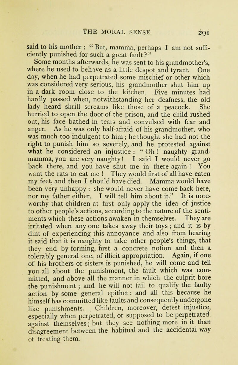 said to his mother :  But, mamma, perhaps I am not suffi- ciently punished for such a great fault ?  Some months afterwards, he was sent to his grandmother's, where he used to beh ive as a little despot and tyrant. One day, when he had perpetrated some mischief or other which was considered very serious, his grandmother shut him up in a dark room close to the kitchen. Five minutes had hardly passed when, notwithstanding her deafness, the old lady heard shrill screams like those of a peacock. She hurried to open the door of the prison, and tlie child rushed out, his face bathed in tears and convulsed with fear and anger. As he was only half-afraid of his grandmother, who was much too indulgent to him; he thought she had not the right to punish him so severely, and he protested against what he considered an injustice :  Oh ! naughty grand- mamma, you are very naughty 1 I said I would never go back there, and you have shut me in there again ! You want the rats to eat me ! They would first of all have eaten my feet, and then I should have died. Mamma would have been very unhappy : she would never have come back here, nor my father either. I will tell him about it. It is note- worthy that children at first only apply the idea of justice to other people's actions, according to the nature of the senti- ments which these actions awaken in themselves. They are irritated when any one takes away their toys ; and it is by dint of experiencing this annoyance and also from hearing it said that it is naughty to take other people's things, that they end by forming, first a concrete notion and then a tolerably general one, of illicit appropriation. Again, if one of his brothers or sisters is punished, he will come and tell you all about the punishment, the fault which was com- mitted, and above all the manner in which the culprit bore the punishment; and he will not fail to qualify the faulty action by some general epithet: and all this because he himself has committed like faults and consequently undergone like punishments. Children, moreover, detest injustice, especially when perpetrated, or supposed to be perpetrated, against themselves; but they see nothing more in it than disagreement between the habitual and the accidental way of treating them.