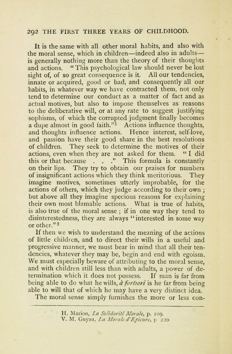 It is the same with all other moral habits, and also with the moral sense, which in children—indeed also in adults— is generally nothing more than the theory of their thouglits and actions.  This psychological law should never be lost sight of, of so great consequence is it. All our tendencies, innate or acquired, good or bad, and consequently all our habits, in whatever way we have contracted them, not only tend to determine our conduct as a matter of fact and as actual motives, but also to impose themselves as reasons to the deliberative will, or at any rate to suggest justifying sophisms, of which the corrupted judgment finally becomes a dupe almost in good faith.' Actions influence thoughts, and thoughts influence actions. Hence interest, self-love, and passion have their good share in the best resolutions of children. They seek to determine the motives of their actions, even when they are not asked for them.  I did this or that because . . . This formula is constantly on their lips. They try to obtain our praises for numbers of insignificant actions which they think meritorious. They imagine motives, sometimes utterly improbable, for the actions of others, which they judge according to their own ; but above all they imagine specious reasons for explaining their own most blamable actions. What is true of habits, is also true of the moral sense ; if in one way they tend to disinterestedness, they are always  interested in some way or other. ^ If then we wish to understand the meaning of the actions of little children, and to direct their wills in a useful and progressive manner, we must bear in mind that all their ten- dencies, whatever they may be, begin and end with egoism. We must especially beware of attributing to the moral sense, and with children still less than with adults, a power of de- termination which it does not possess. If man is far from being able to do what he wills, ct fortiori is he far from being able to will that of wliich he may have a very distinct idea. The moral sense simply furnishes the more or less con- H. Marion, La Solidariti tilorale, p. 109. V. M. Guyau, La Morale d'Efictire., p 220