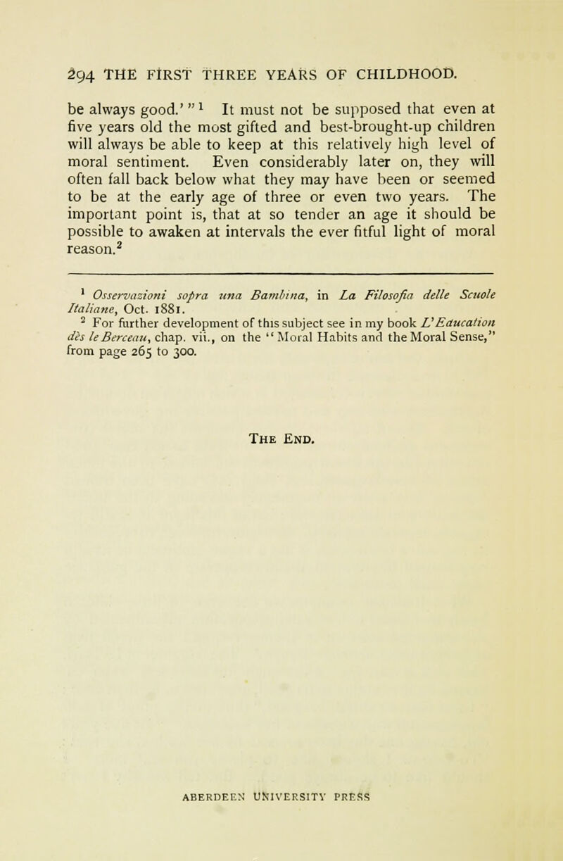be always good.' ^ It must not be supposed that even at five years old the most gifted and best-brought-up children will always be able to keep at this relatively high level of moral sentiment. Even considerably later on, they will often fall back below what they may have been or seemed to be at the early age of three or even two years. The important point is, that at so tender an age it should be possible to awaken at intervals the ever fitful light of moral reason.^ * Osservazioni sopra una Bamluna, in La Filosofia delle Scitole Italiane, Oct. 1881. ^ For further development of this subject see in my book VEaucation d'es leBerceau, chap. vU., on the  Moral Habits and the Moral Sense, from page 265 to 300. The End. ABERDEEN UMIVERSITV PRESS