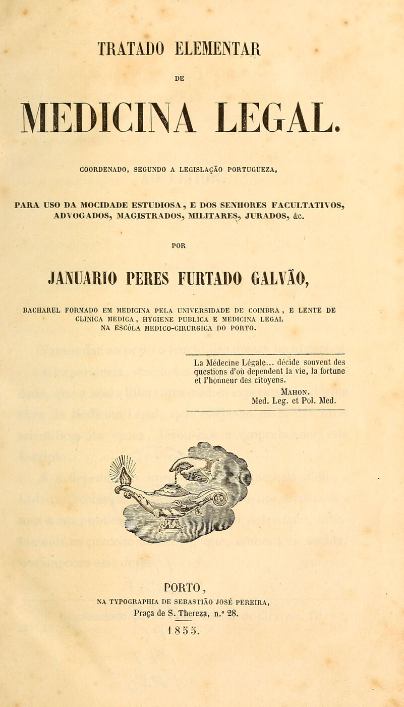 TRATADO ELEMENTAR MEDICINA LEGAL. COORDENADO, SEGUNDO A LEGISLAÇÃO PORTUGUEZA, PARA USO DA MOCIDADE ESTUDIOSA, E DOS SENHORES FACULTATIVOS, ADVOGADOS, MAGISTRADOS, MILITARES, JURADOS, &c. JANUÁRIO PERES FURTADO GALVÃO, BACHAREL FORMADO EM MEDICINA PELA UNIVERSIDADE DE COIMBRA , E LENTE DE CLINICA MEDICA , HYGIENE PUBLICA E MEDICINA LEGAL NA ESCOLA MEDICO-CIRURGICA DO PORTO. La Médecine Légale... decide souvent des questions d'oti dependent la vie, la fortune et 1'honneur des citoyens. Mahon. Med. Leg. et Pol. Med. PORTO, NA TYPOGRAPHIA DE SEBASTIÃO JOSÉ PEREIRA, Praça de S. Thereza, n.° 28. 18 5 5.