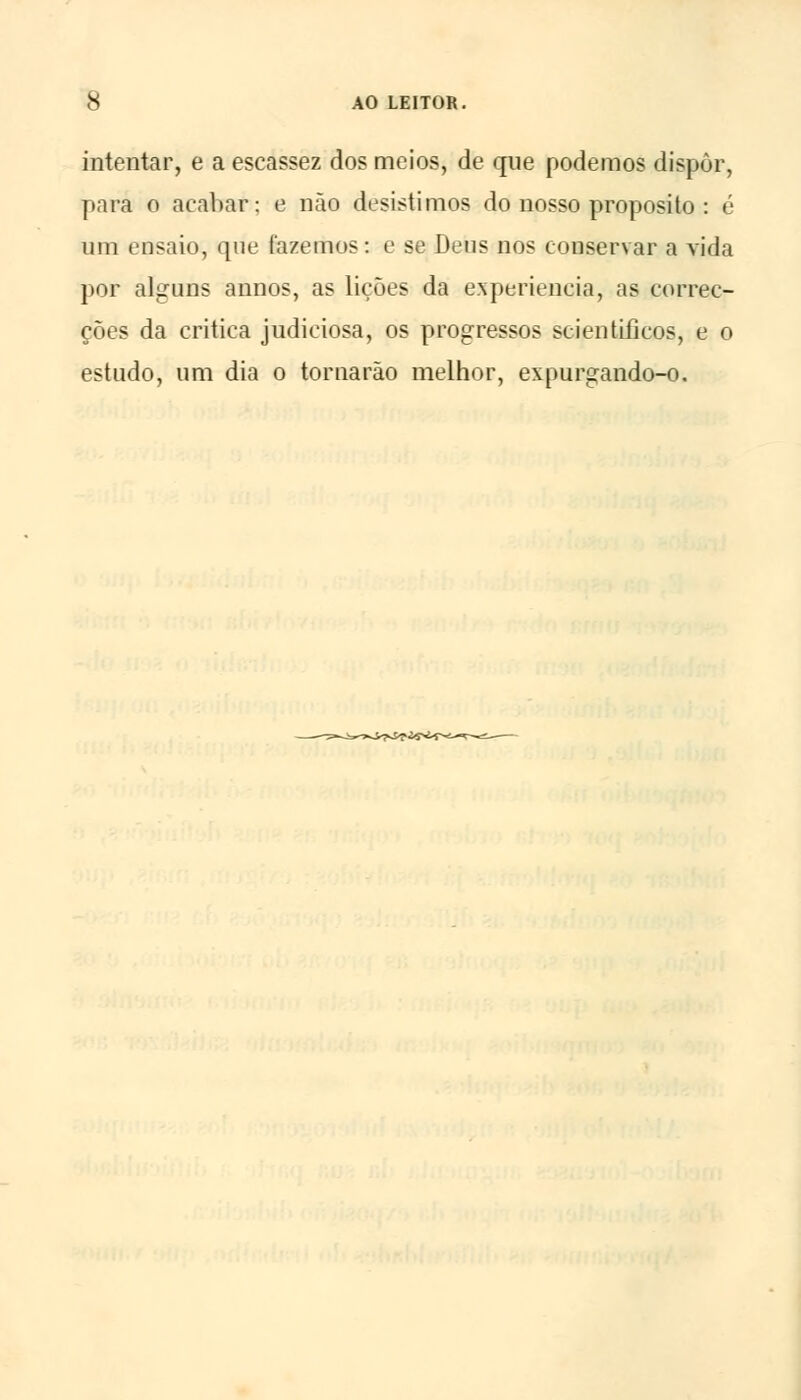 intentar, e a escassez dos meios, de que podemos dispor, para o acabar; e não desistimos do nosso propósito : é um ensaio, que fazemos: e se Deus nos conservar a vida por alguns annos, as lições da experiência, as correc- ções da critica judiciosa, os progressos scientLficos, e o estudo, um dia o tornarão melhor, expurgando-o.