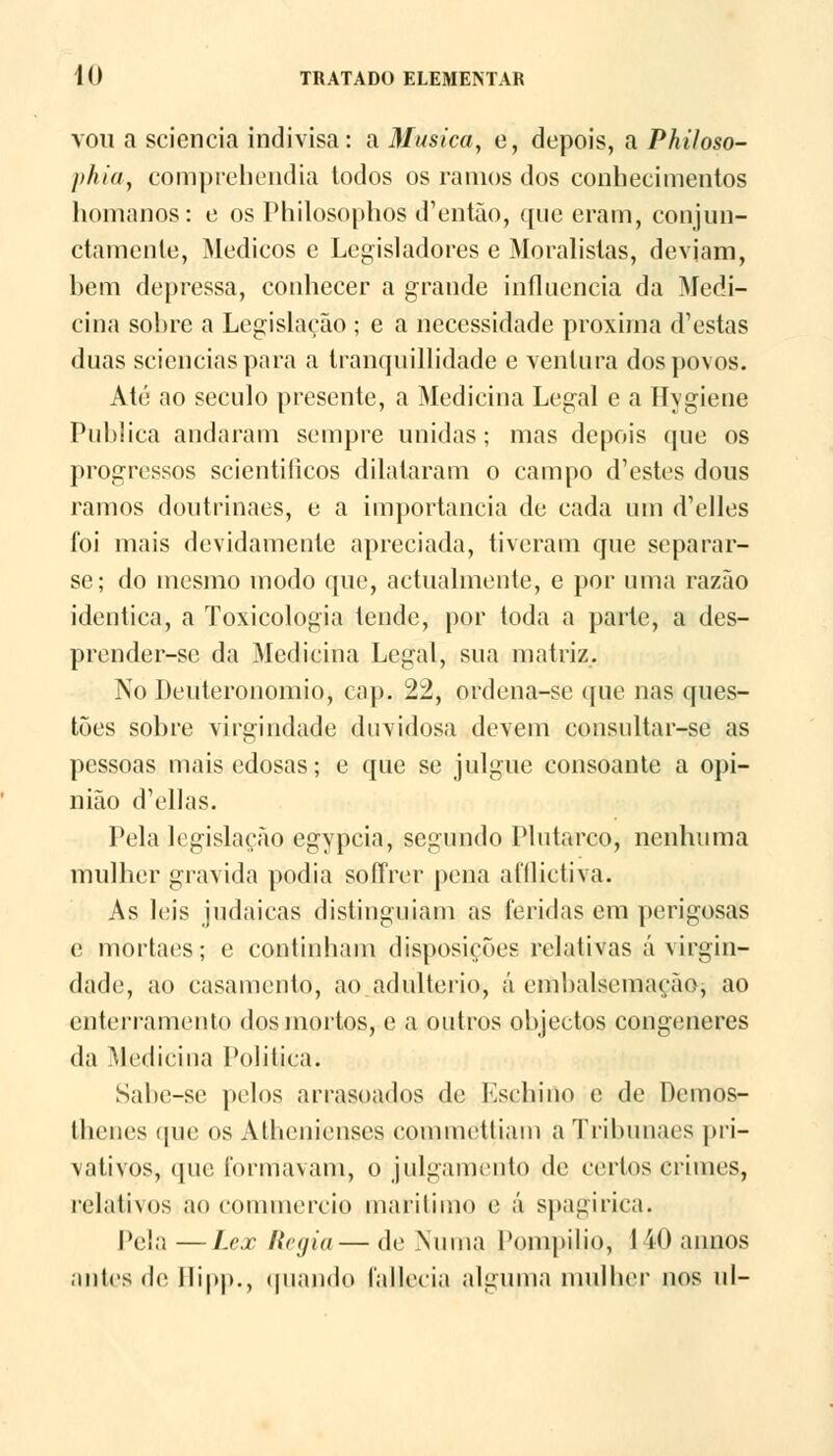 vou a sciencia indivisa: a Musica, e, depois, a Philoso- phia, comprehendia todos os ramos dos conhecimentos homanos: e os Philosophos d'então, que eram, conjun- ctamenle, Médicos e Legisladores e Moralistas, deviam, bem depressa, conhecer a grande influencia da Medi- cina sobre a Legislação ; e a necessidade próxima d'estas duas scienciaspara a tranquillidade e ventura dos povos. Até ao século presente, a Medicina Legal e a Hygiene Publica andaram sempre unidas; mas depois que os progressos scientilicos dilataram o campo d'estes dous ramos doutrinaes, e a importância de cada um d'elles foi mais devidamente apreciada, tiveram que separar- se; do mesmo modo que, actualmente, e por uma razão idêntica, a Toxicologia tende, por toda a parte, a des- prender-se da Medicina Legal, sua matriz. No Deuteronomio, cap. 22, ordena-se que nas ques- tões sobre virgindade duvidosa devem consultar-se as pessoas mais edosas; e que se julgue consoante a opi- nião d'ellas. Pela legislação egypcia, segundo Plutarco, nenhuma mulher gravida podia soíTrer pena afílictiva. As leis judaicas distinguiam as feridas em perigosas e mortaes; e continham disposições rc-lativas á virgin- dade, ao casamento, ao adultério, á embalsemação, ao enterramento dos mortos, e a outros objectos congéneres da Medicina Politica. Sabe-sc pelos arrasoados de Eschino e de Dcmos- thenes (pie os Athenienses commettiani a Tribunaes pri- vativos, que formavam, o julgamento de certos crimes, relativos ao conamercifi marítimo e á spagirica. Pela—Lex Regia—de Numa Pompilio, 140annos antes de Ilipp., quando falleeia alguma mulher nos ul-