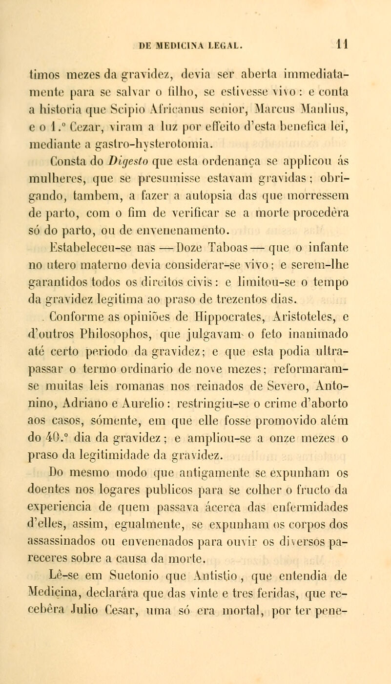 timos mezes da gravido/, devia ser aberta immcdiata- mente para se salvar o íilho, se estivesse \ i\o: e conta a historia que Scipio Africanus sénior, Marcus Manlius, e o 1.° Cezar, viram a luz por effeito d'esta benéfica lei, mediante a gastro-hysterotomia. Consta do Digesto que esta ordenança se applicou ás mulheres, que se presumisse estavam gravidas; obri- gando, também, a fazer a autopsia das que morressem de parto, com o fim de verificar se a morte procedera só do parto, ou de envenenamento. Estabeleceu-se nas—Doze Taboas—que o infante no útero materno devia considerar-se vivo; e serem-lhe garantidos todos os direitos civis: e limitou-se o tempo da gravidez legitima ao praso de trezentos dias. . Conforme as opiniões de Hippocrates, Aristóteles, e dVtutros Philosophos, que julgavam^ o feto inanimado até certo periodo da gravidez; e que esta podia ultra- passar o termo ordinário de nove mezes; reformaram- se muitas leis romanas nos reinados de Severo, Anto- nino, Adriano e Aurélio: restringiu-se o crime d'aborto aos casos, somente, em que elle fosse promovido além do 40.° dia da gravidez; e ampliou-se a onze mezes o praso da legitimidade da gravidez. Do mesmo modo que antigamente se expunham os doentes nos logares públicos para se colher o tracto da experiência de quem passava acerca das enfermidades d'elles, assim, egualmente, se expunham os corpos dos assassinados ou envenenados para ouvir os dhersos pa- receres sobre a causa da morte. Lè-se em Suetonio que Antistio, que entendia de Medicina, declarara que das vinte e três feridas, que re- cebera Júlio César, uma só era mortal, por ter pene-