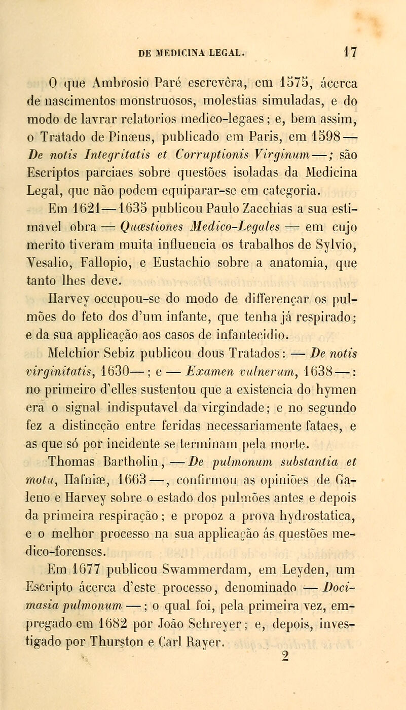 O que Ambrósio Pare escrevera, em 1575, acerca de nascimentos monstruosos, moléstias simuladas, e do modo de lavrar relatórios medico-legaes • e, bem assim, o Tratado de Pinaeus, publicado em Paris, em 1598 — De notis Integritatis et Corruptionis Virginum—; são Escriptos parciaes sobre questões isoladas da Medicina Legal, que não podem equiparar-se em categoria. Em 1621 —1635 publicou Paulo Zacchias a sua esti- mável obra == Qucestiones 3Iedico-Legales — em cujo mérito tiveram muita influencia os trabalhos de Sylvio, Vesalio, Fallopio, e Eustachio sobre a anatomia, que tanto lhes deve. Harvey occupou-se do modo de differençar os pul- mões do feto dos d'um infante, que tenha já respirado; e da sua applicação aos casos de infantecidio. Melchior Sebiz publicou dous Tratados: — De notis virginitatis, 1630—; e — Examen vulnerum, 1638—: no primeiro d^elles sustentou que a existência do hymen era o signal indisputável da virgindade; e no segundo fez a distincção entre feridas necessariamente fataes, e as que só por incidente se terminam pela morte. Thomas Bartholin,—De pulmonum substantia et motu, Hafnise, 1663—, confirmou as opiniões de Ga- leno e Harvey sobre o estado dos pulmões antes e depois da primeira respiração ; e propoz a prova hydrostatica, e o melhor processo na sua applicação ás questões me- dico-forenses. Em 1677 publicou Swammerdam, em Leyden, um Escripto acerca d'este processo, denominado —Doci- masia pulmonum —; o qual foi, pela primeira vez, em- pregado em 1682 por João Schreyer; e, depois, inves- tigado por Thurston e Cari Rayer.