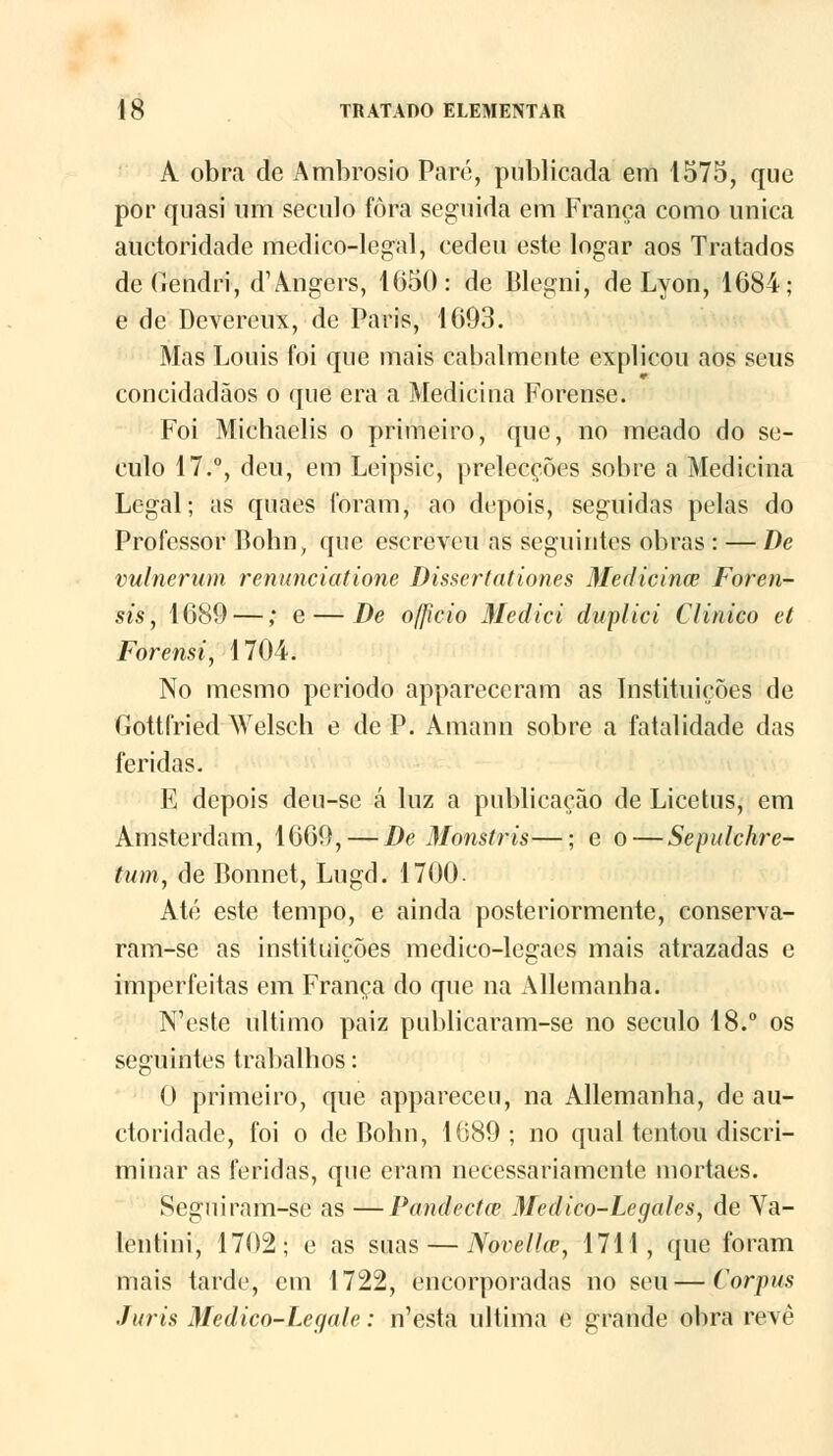 A obra de Ambrósio Paro, publicada em 1575, que por quasi um século fora seguida em França como única auctoridade medico-legal, cedeu este logar aos Tratados deGendri, d^ngers, 1650: de Blegni, de Lyon, 1684; e de Devereux, de Paris, 1693. Mas Louis foi que mais cabalmente explicou aos seus concidadãos o que era a Medicina Forense. Foi Michaelis o primeiro, que, no meado do sé- culo 17.°, deu, em Leipsic, prelecções sobre a Medicina Legal; as quaes foram, ao depois, seguidas pelas do Professor Bohn, que escreveu as seguintes obras : — De vulnerum renunciaiione Dissertaiiones Medicines Foren- sis, 1689 —; e — De officio Mediei duplici Clinico et Forensi, 1704. No mesmo período appareceram as Instituições de Gottfried Welsch e de P. Amann sobre a fatalidade das feridas. K depois deu-se á luz a publicação de Licetus, em Amsterdam, 1669,—De Monstris—; e o—Sepulchre- tum, de Bonnet, Lugd. 1700. Até este tempo, e ainda posteriormente, conserva- ram-se as instituições medico-legacs mais atrazadas e imperfeitas em França do que na Allemanha. N'este ultimo paiz publicaram-se no século 18.° os seguintes trabalhos: O primeiro, que appareceu, na Allemanha, de au- ctoridade, foi o de Bohn, 1689 ; no qual tentou discri- minar as feridas, que eram necessariamente mortaes. Seguiram-se as —Pandecta? Medico-Legales, de Va- lentim, 1702; e as suas — Novelke, 1711, que foram mais tarde, em 1722, encorporadas no seu—Corpus Júris Medico-Legale: n'esta ultima e grande obra revê