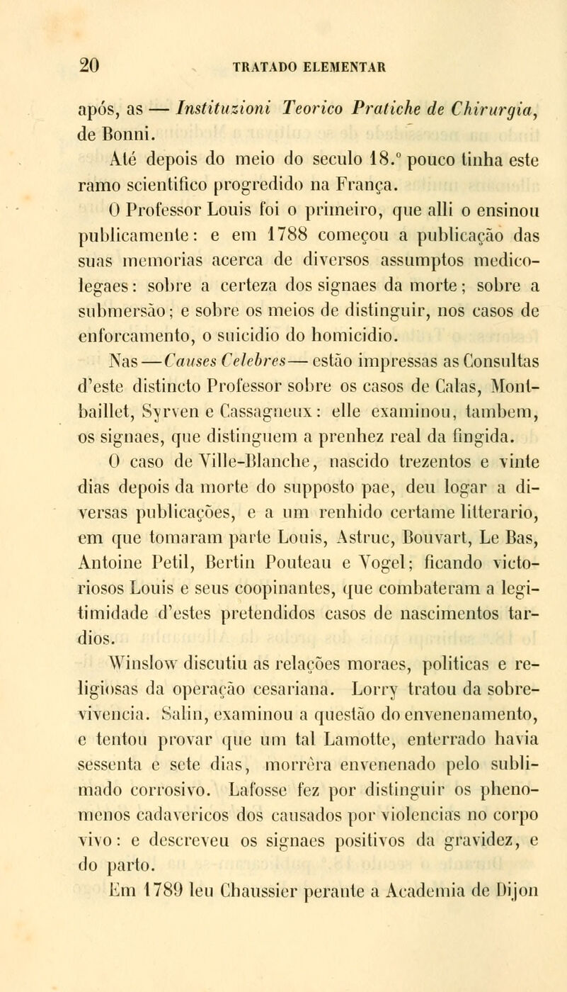 após, as — Instituzioni Teórico Pratiche de Chirurgia, de Bonni. Até depois do meio do século 18.° pouco tinha este ramo scientifico progredido na França. 0 Professor Louis foi o primeiro, que alli o ensinou publicamente: e em 1788 começou a publicação das suas memorias acerca de diversos assumptos medico- legaes: sobre a certeza dos signaes da morte; sobre a submersão; e sobre os meios de distinguir, nos casos de enforcamento, o suicídio do homicídio. Nas — Causes Celebres— estão impressas as Consultas d'este distincto Professor sobre os casos de Calas, Monl- baillet, Syrven e Cassagueux: elle examinou, lambem, os signaes, que distinguem a prenhez real da fingida. O caso de Ville-Blanche, nascido trezentos e vinte dias depois da morte do supposto pae, deu logar a di- versas publicações, e a um renhido certame litterario, em que tomaram parte Louis, Astruc, Bouvart, Le Bas, Antoine Petil, Bertin Pouteau e Yogel; ficando victo- riosos Louis e seus coopinantcs, que combateram a legi- timidade d'estes pretendidos casos de nascimentos tar- dios. Winslow discutiu as relações moraes, politicas e re- ligiosas da operação cesariana. Lorry tratou da sobre- vivência. Salin, examinou a questão do envenenamento, e tentou provar que um tal Lamotte, enterrado havia sessenta e sete dias, morrera envenenado pelo subli- mado corrosivo. Lafosse fez por distinguir os pheno- mcnos cadavéricos dos causados por violências no corpo vivo: e descreveu os signaes positivos da gravidez, e do parto. Em 1789 leu Chaussier perante a Academia de Dijon